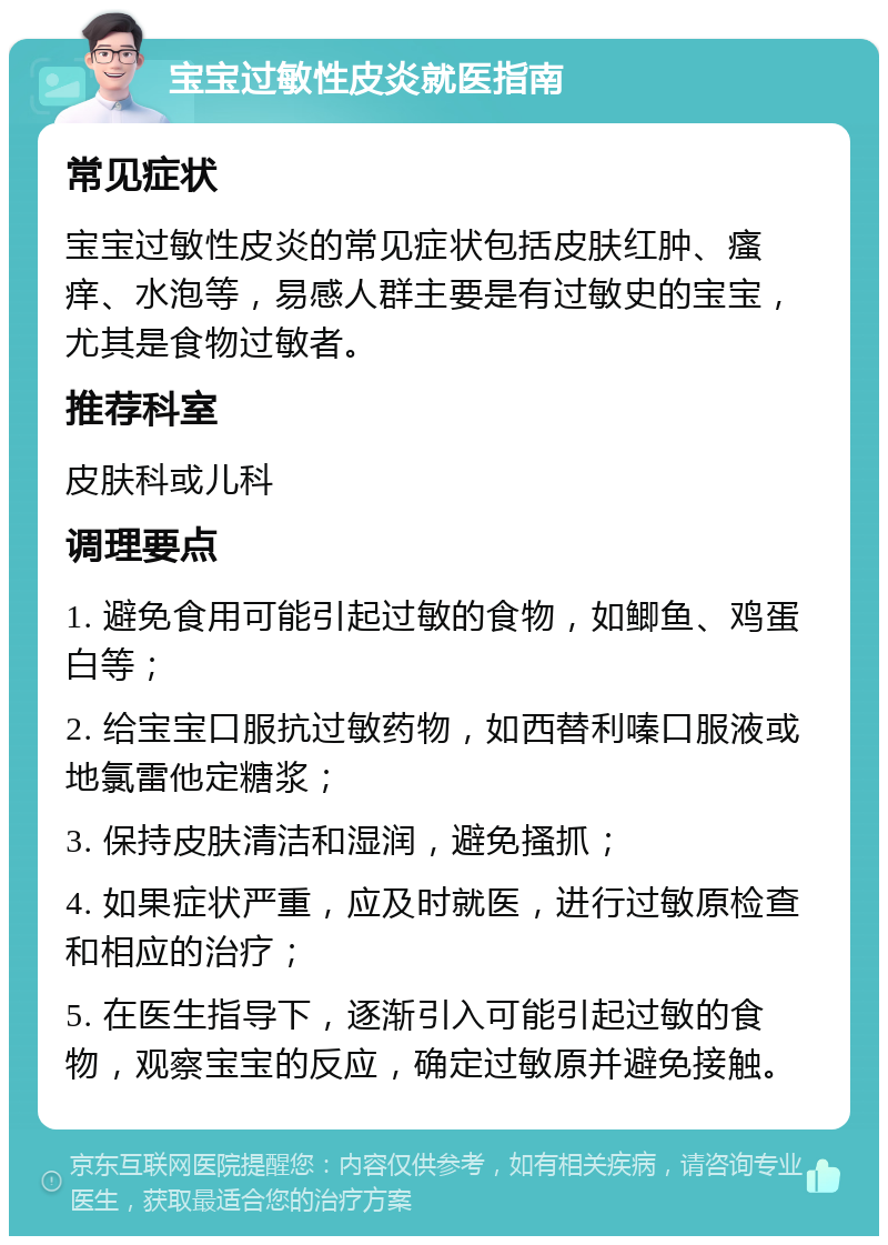 宝宝过敏性皮炎就医指南 常见症状 宝宝过敏性皮炎的常见症状包括皮肤红肿、瘙痒、水泡等，易感人群主要是有过敏史的宝宝，尤其是食物过敏者。 推荐科室 皮肤科或儿科 调理要点 1. 避免食用可能引起过敏的食物，如鲫鱼、鸡蛋白等； 2. 给宝宝口服抗过敏药物，如西替利嗪口服液或地氯雷他定糖浆； 3. 保持皮肤清洁和湿润，避免搔抓； 4. 如果症状严重，应及时就医，进行过敏原检查和相应的治疗； 5. 在医生指导下，逐渐引入可能引起过敏的食物，观察宝宝的反应，确定过敏原并避免接触。