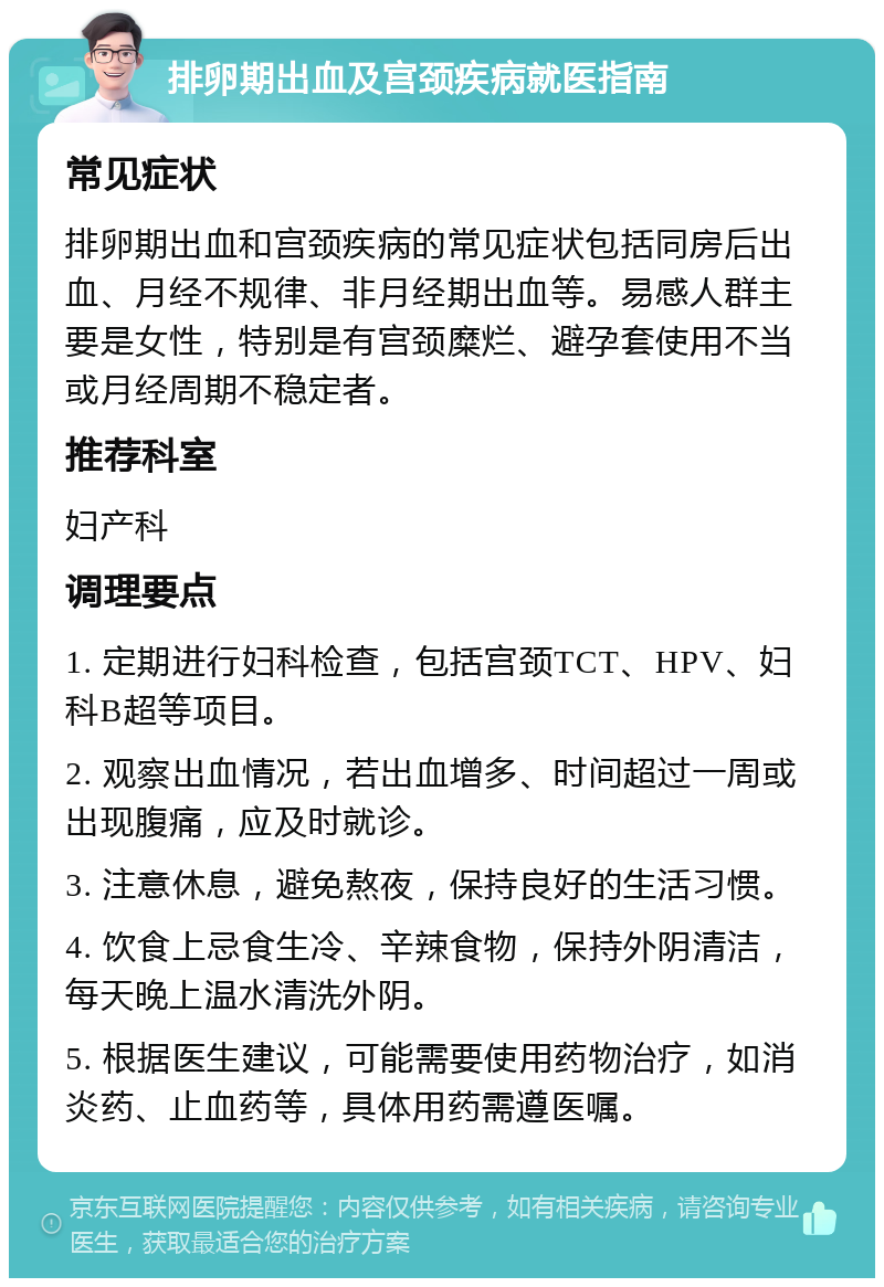 排卵期出血及宫颈疾病就医指南 常见症状 排卵期出血和宫颈疾病的常见症状包括同房后出血、月经不规律、非月经期出血等。易感人群主要是女性，特别是有宫颈糜烂、避孕套使用不当或月经周期不稳定者。 推荐科室 妇产科 调理要点 1. 定期进行妇科检查，包括宫颈TCT、HPV、妇科B超等项目。 2. 观察出血情况，若出血增多、时间超过一周或出现腹痛，应及时就诊。 3. 注意休息，避免熬夜，保持良好的生活习惯。 4. 饮食上忌食生冷、辛辣食物，保持外阴清洁，每天晚上温水清洗外阴。 5. 根据医生建议，可能需要使用药物治疗，如消炎药、止血药等，具体用药需遵医嘱。