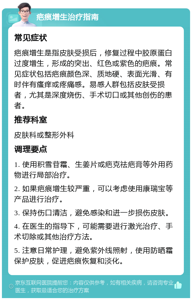 疤痕增生治疗指南 常见症状 疤痕增生是指皮肤受损后，修复过程中胶原蛋白过度增生，形成的突出、红色或紫色的疤痕。常见症状包括疤痕颜色深、质地硬、表面光滑、有时伴有瘙痒或疼痛感。易感人群包括皮肤受损者，尤其是深度烧伤、手术切口或其他创伤的患者。 推荐科室 皮肤科或整形外科 调理要点 1. 使用积雪苷霜、生姜片或疤克祛疤膏等外用药物进行局部治疗。 2. 如果疤痕增生较严重，可以考虑使用康瑞宝等产品进行治疗。 3. 保持伤口清洁，避免感染和进一步损伤皮肤。 4. 在医生的指导下，可能需要进行激光治疗、手术切除或其他治疗方法。 5. 注意日常护理，避免紫外线照射，使用防晒霜保护皮肤，促进疤痕恢复和淡化。