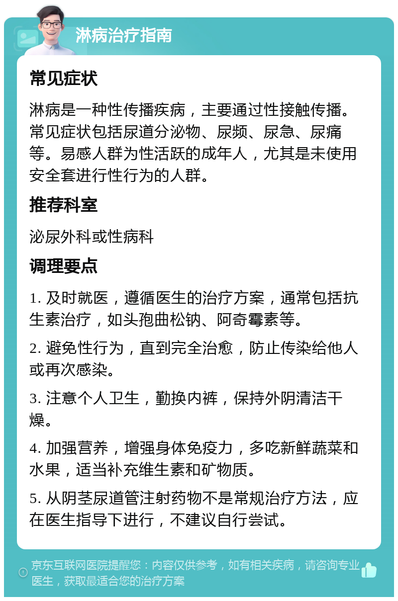 淋病治疗指南 常见症状 淋病是一种性传播疾病，主要通过性接触传播。常见症状包括尿道分泌物、尿频、尿急、尿痛等。易感人群为性活跃的成年人，尤其是未使用安全套进行性行为的人群。 推荐科室 泌尿外科或性病科 调理要点 1. 及时就医，遵循医生的治疗方案，通常包括抗生素治疗，如头孢曲松钠、阿奇霉素等。 2. 避免性行为，直到完全治愈，防止传染给他人或再次感染。 3. 注意个人卫生，勤换内裤，保持外阴清洁干燥。 4. 加强营养，增强身体免疫力，多吃新鲜蔬菜和水果，适当补充维生素和矿物质。 5. 从阴茎尿道管注射药物不是常规治疗方法，应在医生指导下进行，不建议自行尝试。