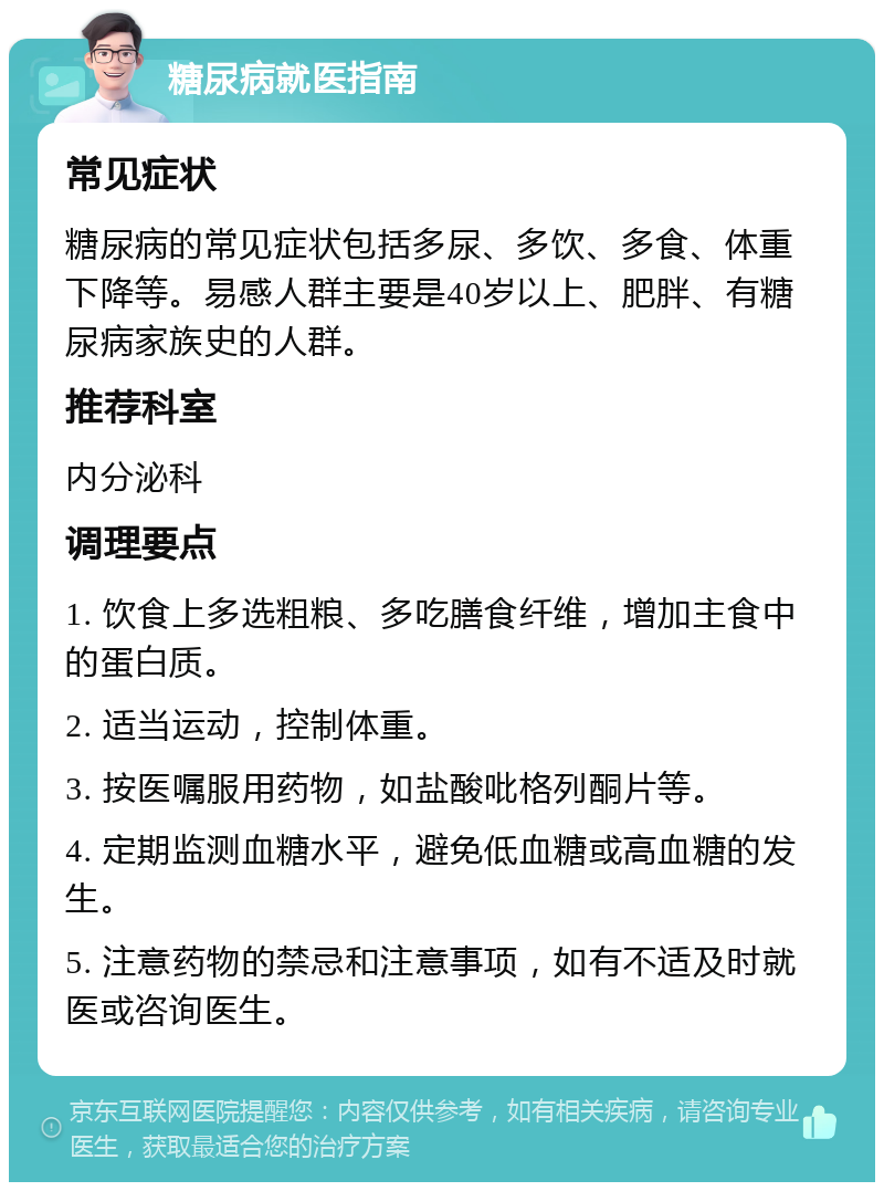 糖尿病就医指南 常见症状 糖尿病的常见症状包括多尿、多饮、多食、体重下降等。易感人群主要是40岁以上、肥胖、有糖尿病家族史的人群。 推荐科室 内分泌科 调理要点 1. 饮食上多选粗粮、多吃膳食纤维，增加主食中的蛋白质。 2. 适当运动，控制体重。 3. 按医嘱服用药物，如盐酸吡格列酮片等。 4. 定期监测血糖水平，避免低血糖或高血糖的发生。 5. 注意药物的禁忌和注意事项，如有不适及时就医或咨询医生。