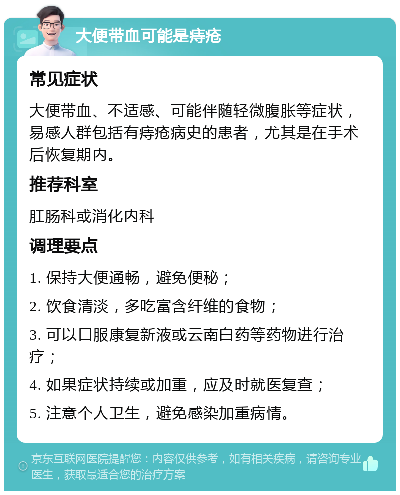 大便带血可能是痔疮 常见症状 大便带血、不适感、可能伴随轻微腹胀等症状，易感人群包括有痔疮病史的患者，尤其是在手术后恢复期内。 推荐科室 肛肠科或消化内科 调理要点 1. 保持大便通畅，避免便秘； 2. 饮食清淡，多吃富含纤维的食物； 3. 可以口服康复新液或云南白药等药物进行治疗； 4. 如果症状持续或加重，应及时就医复查； 5. 注意个人卫生，避免感染加重病情。