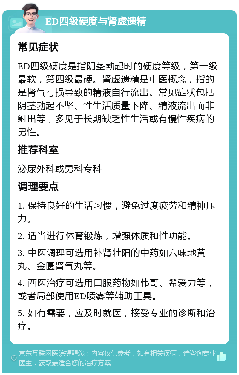 ED四级硬度与肾虚遗精 常见症状 ED四级硬度是指阴茎勃起时的硬度等级，第一级最软，第四级最硬。肾虚遗精是中医概念，指的是肾气亏损导致的精液自行流出。常见症状包括阴茎勃起不坚、性生活质量下降、精液流出而非射出等，多见于长期缺乏性生活或有慢性疾病的男性。 推荐科室 泌尿外科或男科专科 调理要点 1. 保持良好的生活习惯，避免过度疲劳和精神压力。 2. 适当进行体育锻炼，增强体质和性功能。 3. 中医调理可选用补肾壮阳的中药如六味地黄丸、金匮肾气丸等。 4. 西医治疗可选用口服药物如伟哥、希爱力等，或者局部使用ED喷雾等辅助工具。 5. 如有需要，应及时就医，接受专业的诊断和治疗。