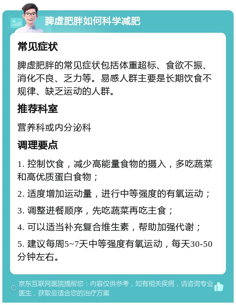 脾虚肥胖如何科学减肥 常见症状 脾虚肥胖的常见症状包括体重超标、食欲不振、消化不良、乏力等。易感人群主要是长期饮食不规律、缺乏运动的人群。 推荐科室 营养科或内分泌科 调理要点 1. 控制饮食，减少高能量食物的摄入，多吃蔬菜和高优质蛋白食物； 2. 适度增加运动量，进行中等强度的有氧运动； 3. 调整进餐顺序，先吃蔬菜再吃主食； 4. 可以适当补充复合维生素，帮助加强代谢； 5. 建议每周5~7天中等强度有氧运动，每天30-50分钟左右。