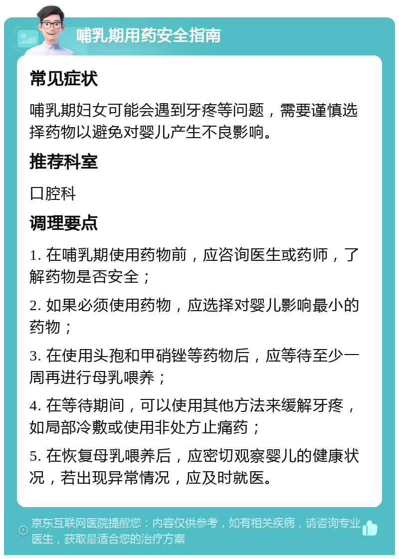 哺乳期用药安全指南 常见症状 哺乳期妇女可能会遇到牙疼等问题，需要谨慎选择药物以避免对婴儿产生不良影响。 推荐科室 口腔科 调理要点 1. 在哺乳期使用药物前，应咨询医生或药师，了解药物是否安全； 2. 如果必须使用药物，应选择对婴儿影响最小的药物； 3. 在使用头孢和甲硝锉等药物后，应等待至少一周再进行母乳喂养； 4. 在等待期间，可以使用其他方法来缓解牙疼，如局部冷敷或使用非处方止痛药； 5. 在恢复母乳喂养后，应密切观察婴儿的健康状况，若出现异常情况，应及时就医。