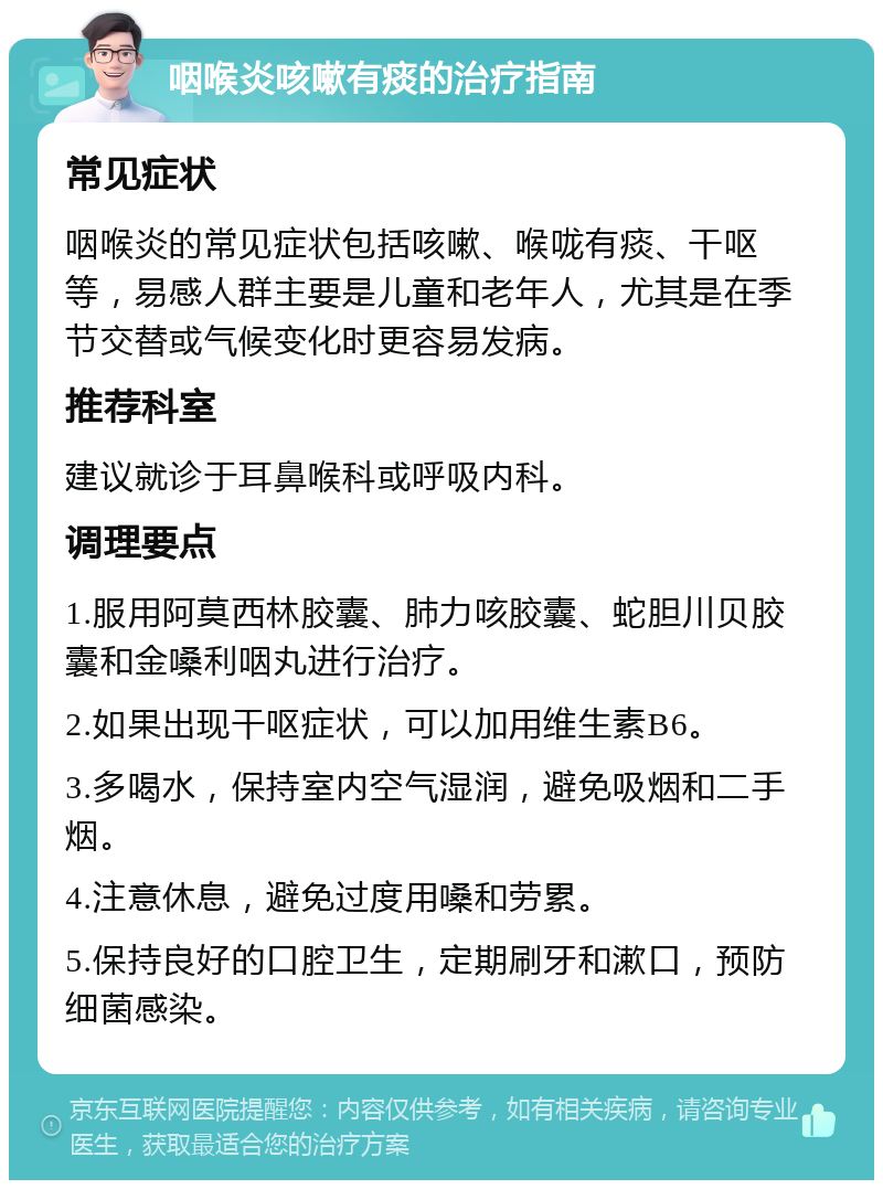 咽喉炎咳嗽有痰的治疗指南 常见症状 咽喉炎的常见症状包括咳嗽、喉咙有痰、干呕等，易感人群主要是儿童和老年人，尤其是在季节交替或气候变化时更容易发病。 推荐科室 建议就诊于耳鼻喉科或呼吸内科。 调理要点 1.服用阿莫西林胶囊、肺力咳胶囊、蛇胆川贝胶囊和金嗓利咽丸进行治疗。 2.如果出现干呕症状，可以加用维生素B6。 3.多喝水，保持室内空气湿润，避免吸烟和二手烟。 4.注意休息，避免过度用嗓和劳累。 5.保持良好的口腔卫生，定期刷牙和漱口，预防细菌感染。