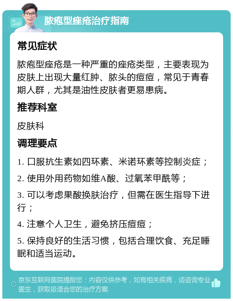 脓疱型痤疮治疗指南 常见症状 脓疱型痤疮是一种严重的痤疮类型，主要表现为皮肤上出现大量红肿、脓头的痘痘，常见于青春期人群，尤其是油性皮肤者更易患病。 推荐科室 皮肤科 调理要点 1. 口服抗生素如四环素、米诺环素等控制炎症； 2. 使用外用药物如维A酸、过氧苯甲酰等； 3. 可以考虑果酸换肤治疗，但需在医生指导下进行； 4. 注意个人卫生，避免挤压痘痘； 5. 保持良好的生活习惯，包括合理饮食、充足睡眠和适当运动。