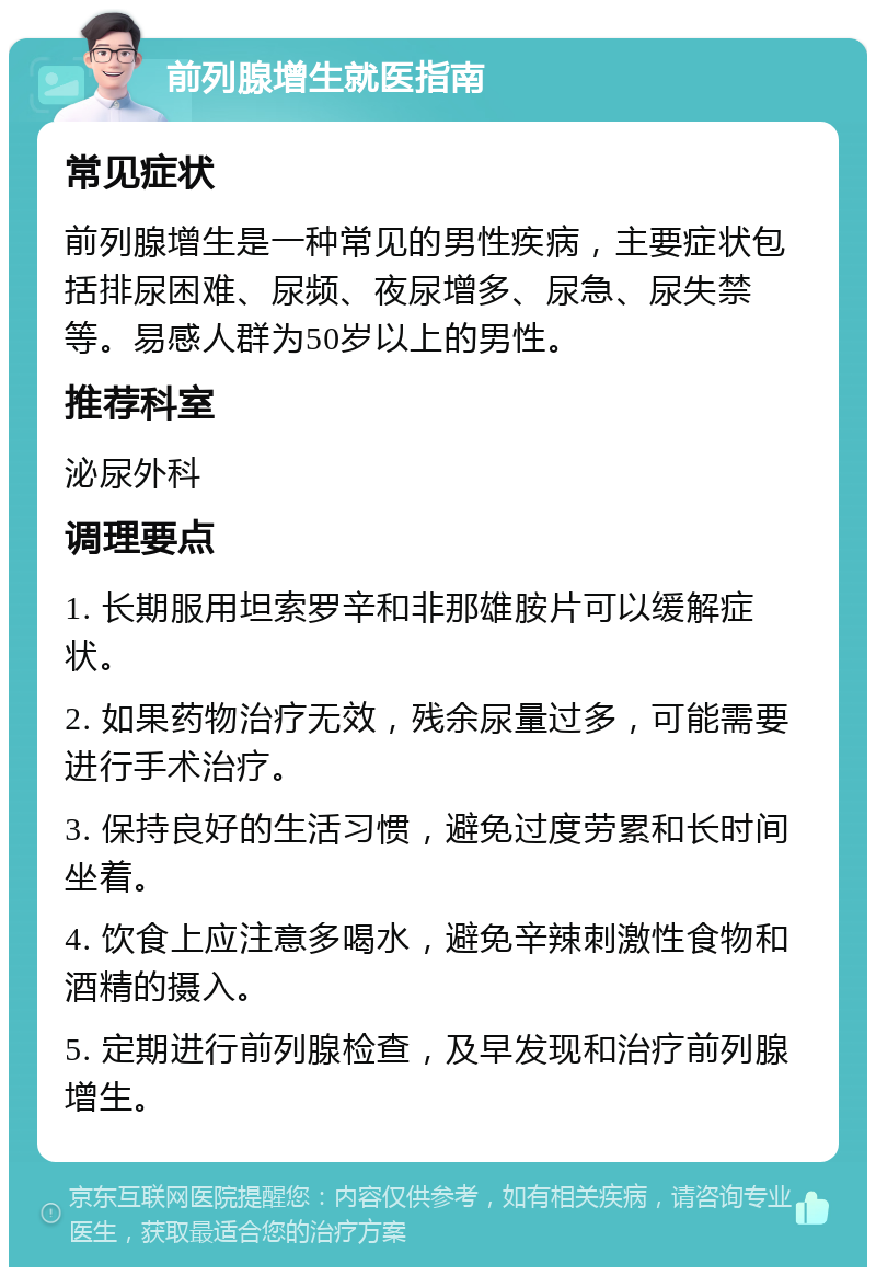 前列腺增生就医指南 常见症状 前列腺增生是一种常见的男性疾病，主要症状包括排尿困难、尿频、夜尿增多、尿急、尿失禁等。易感人群为50岁以上的男性。 推荐科室 泌尿外科 调理要点 1. 长期服用坦索罗辛和非那雄胺片可以缓解症状。 2. 如果药物治疗无效，残余尿量过多，可能需要进行手术治疗。 3. 保持良好的生活习惯，避免过度劳累和长时间坐着。 4. 饮食上应注意多喝水，避免辛辣刺激性食物和酒精的摄入。 5. 定期进行前列腺检查，及早发现和治疗前列腺增生。