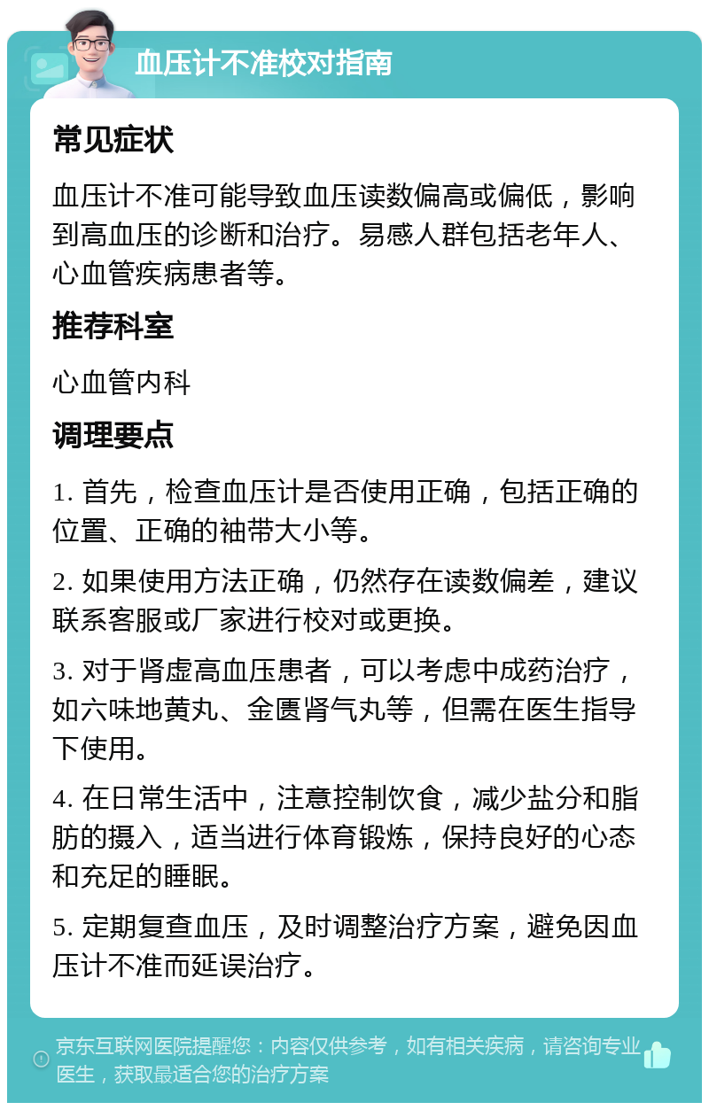 血压计不准校对指南 常见症状 血压计不准可能导致血压读数偏高或偏低，影响到高血压的诊断和治疗。易感人群包括老年人、心血管疾病患者等。 推荐科室 心血管内科 调理要点 1. 首先，检查血压计是否使用正确，包括正确的位置、正确的袖带大小等。 2. 如果使用方法正确，仍然存在读数偏差，建议联系客服或厂家进行校对或更换。 3. 对于肾虚高血压患者，可以考虑中成药治疗，如六味地黄丸、金匮肾气丸等，但需在医生指导下使用。 4. 在日常生活中，注意控制饮食，减少盐分和脂肪的摄入，适当进行体育锻炼，保持良好的心态和充足的睡眠。 5. 定期复查血压，及时调整治疗方案，避免因血压计不准而延误治疗。