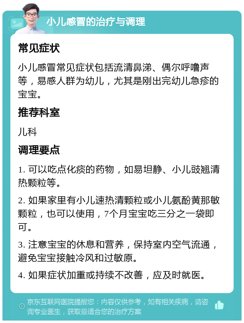 小儿感冒的治疗与调理 常见症状 小儿感冒常见症状包括流清鼻涕、偶尔呼噜声等，易感人群为幼儿，尤其是刚出完幼儿急疹的宝宝。 推荐科室 儿科 调理要点 1. 可以吃点化痰的药物，如易坦静、小儿豉翘清热颗粒等。 2. 如果家里有小儿速热清颗粒或小儿氨酚黄那敏颗粒，也可以使用，7个月宝宝吃三分之一袋即可。 3. 注意宝宝的休息和营养，保持室内空气流通，避免宝宝接触冷风和过敏原。 4. 如果症状加重或持续不改善，应及时就医。