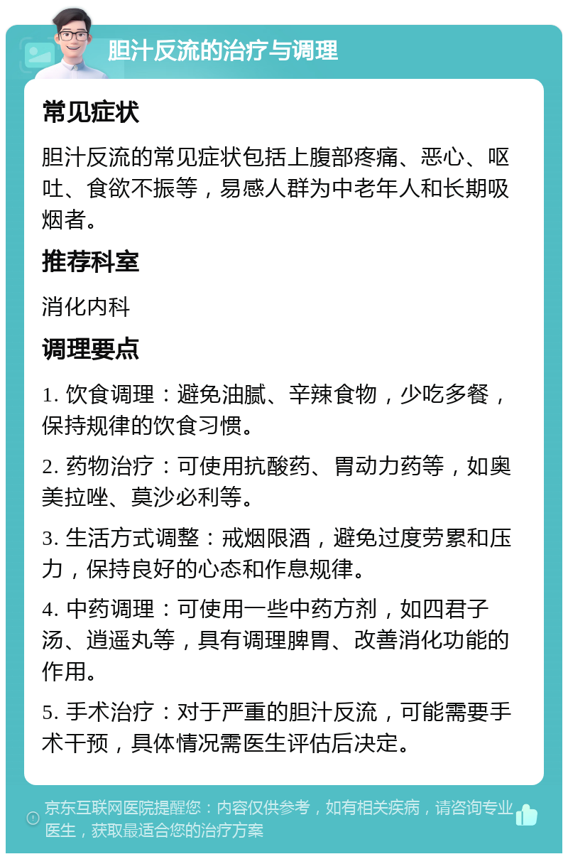 胆汁反流的治疗与调理 常见症状 胆汁反流的常见症状包括上腹部疼痛、恶心、呕吐、食欲不振等，易感人群为中老年人和长期吸烟者。 推荐科室 消化内科 调理要点 1. 饮食调理：避免油腻、辛辣食物，少吃多餐，保持规律的饮食习惯。 2. 药物治疗：可使用抗酸药、胃动力药等，如奥美拉唑、莫沙必利等。 3. 生活方式调整：戒烟限酒，避免过度劳累和压力，保持良好的心态和作息规律。 4. 中药调理：可使用一些中药方剂，如四君子汤、逍遥丸等，具有调理脾胃、改善消化功能的作用。 5. 手术治疗：对于严重的胆汁反流，可能需要手术干预，具体情况需医生评估后决定。