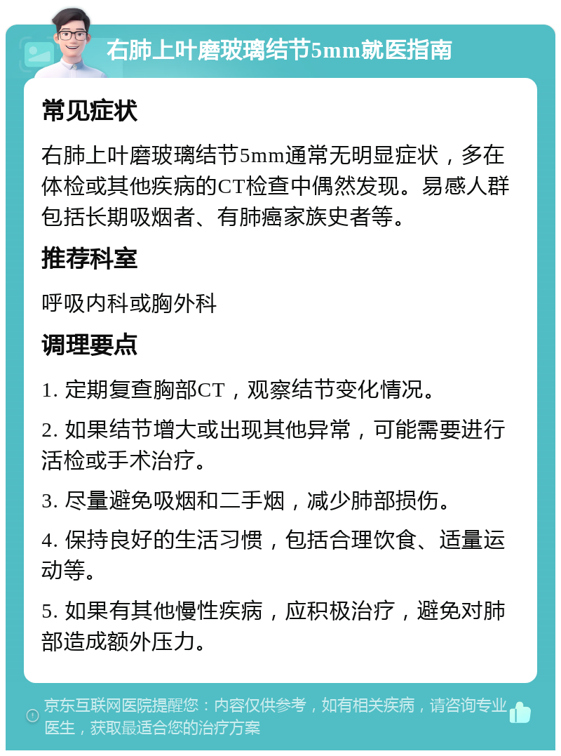 右肺上叶磨玻璃结节5mm就医指南 常见症状 右肺上叶磨玻璃结节5mm通常无明显症状，多在体检或其他疾病的CT检查中偶然发现。易感人群包括长期吸烟者、有肺癌家族史者等。 推荐科室 呼吸内科或胸外科 调理要点 1. 定期复查胸部CT，观察结节变化情况。 2. 如果结节增大或出现其他异常，可能需要进行活检或手术治疗。 3. 尽量避免吸烟和二手烟，减少肺部损伤。 4. 保持良好的生活习惯，包括合理饮食、适量运动等。 5. 如果有其他慢性疾病，应积极治疗，避免对肺部造成额外压力。