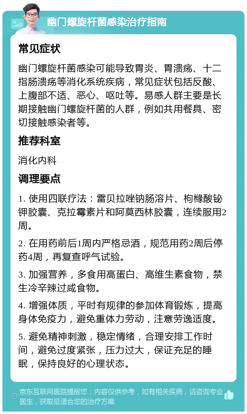 幽门螺旋杆菌感染治疗指南 常见症状 幽门螺旋杆菌感染可能导致胃炎、胃溃疡、十二指肠溃疡等消化系统疾病，常见症状包括反酸、上腹部不适、恶心、呕吐等。易感人群主要是长期接触幽门螺旋杆菌的人群，例如共用餐具、密切接触感染者等。 推荐科室 消化内科 调理要点 1. 使用四联疗法：雷贝拉唑钠肠溶片、枸橼酸铋钾胶囊、克拉霉素片和阿莫西林胶囊，连续服用2周。 2. 在用药前后1周内严格忌酒，规范用药2周后停药4周，再复查呼气试验。 3. 加强营养，多食用高蛋白、高维生素食物，禁生冷辛辣过咸食物。 4. 增强体质，平时有规律的参加体育锻炼，提高身体免疫力，避免重体力劳动，注意劳逸适度。 5. 避免精神刺激，稳定情绪，合理安排工作时间，避免过度紧张，压力过大，保证充足的睡眠，保持良好的心理状态。