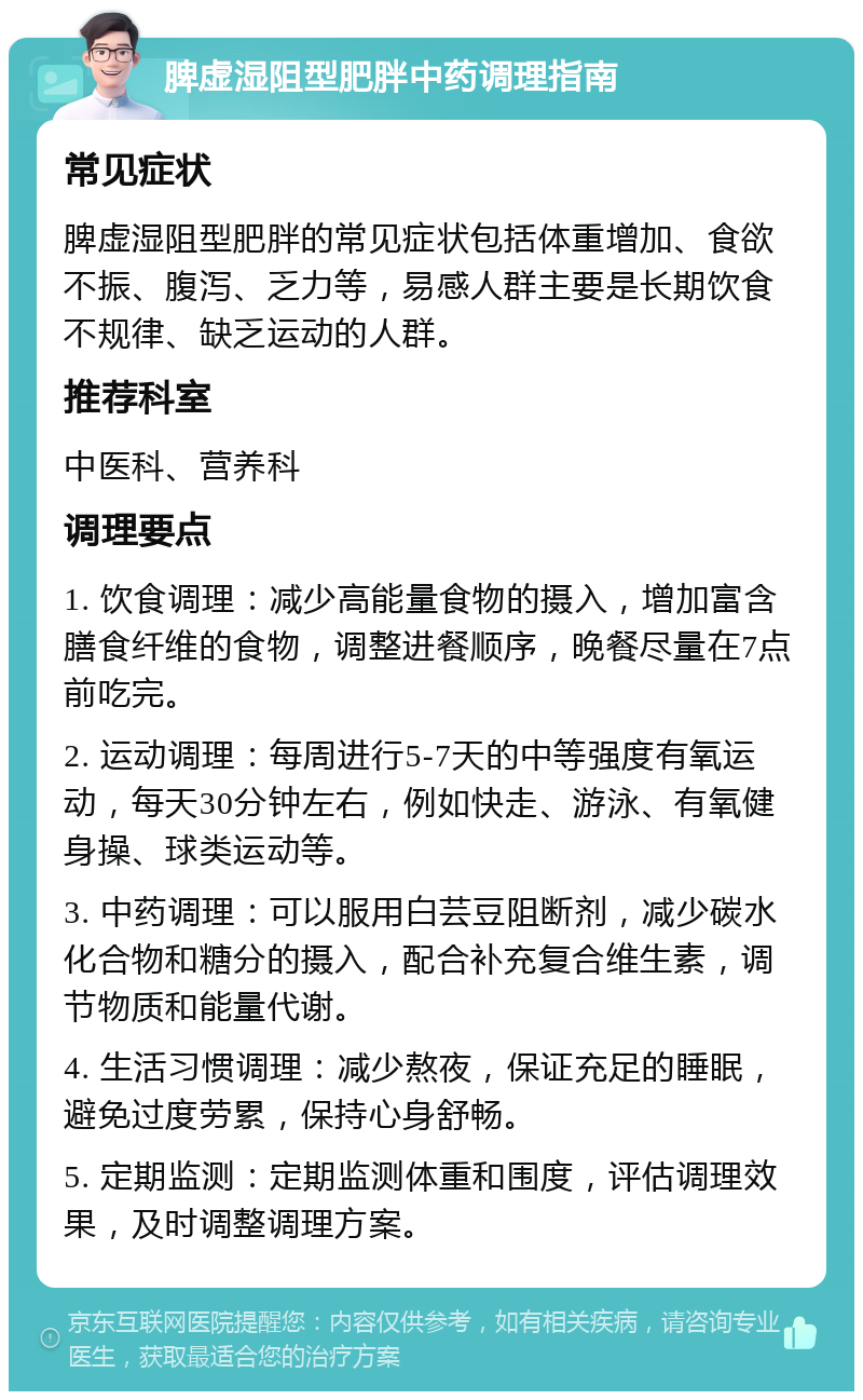 脾虚湿阻型肥胖中药调理指南 常见症状 脾虚湿阻型肥胖的常见症状包括体重增加、食欲不振、腹泻、乏力等，易感人群主要是长期饮食不规律、缺乏运动的人群。 推荐科室 中医科、营养科 调理要点 1. 饮食调理：减少高能量食物的摄入，增加富含膳食纤维的食物，调整进餐顺序，晚餐尽量在7点前吃完。 2. 运动调理：每周进行5-7天的中等强度有氧运动，每天30分钟左右，例如快走、游泳、有氧健身操、球类运动等。 3. 中药调理：可以服用白芸豆阻断剂，减少碳水化合物和糖分的摄入，配合补充复合维生素，调节物质和能量代谢。 4. 生活习惯调理：减少熬夜，保证充足的睡眠，避免过度劳累，保持心身舒畅。 5. 定期监测：定期监测体重和围度，评估调理效果，及时调整调理方案。