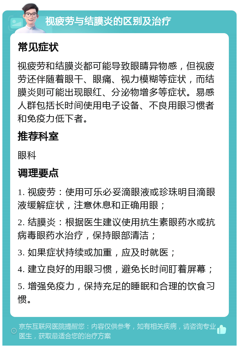 视疲劳与结膜炎的区别及治疗 常见症状 视疲劳和结膜炎都可能导致眼睛异物感，但视疲劳还伴随着眼干、眼痛、视力模糊等症状，而结膜炎则可能出现眼红、分泌物增多等症状。易感人群包括长时间使用电子设备、不良用眼习惯者和免疫力低下者。 推荐科室 眼科 调理要点 1. 视疲劳：使用可乐必妥滴眼液或珍珠明目滴眼液缓解症状，注意休息和正确用眼； 2. 结膜炎：根据医生建议使用抗生素眼药水或抗病毒眼药水治疗，保持眼部清洁； 3. 如果症状持续或加重，应及时就医； 4. 建立良好的用眼习惯，避免长时间盯着屏幕； 5. 增强免疫力，保持充足的睡眠和合理的饮食习惯。