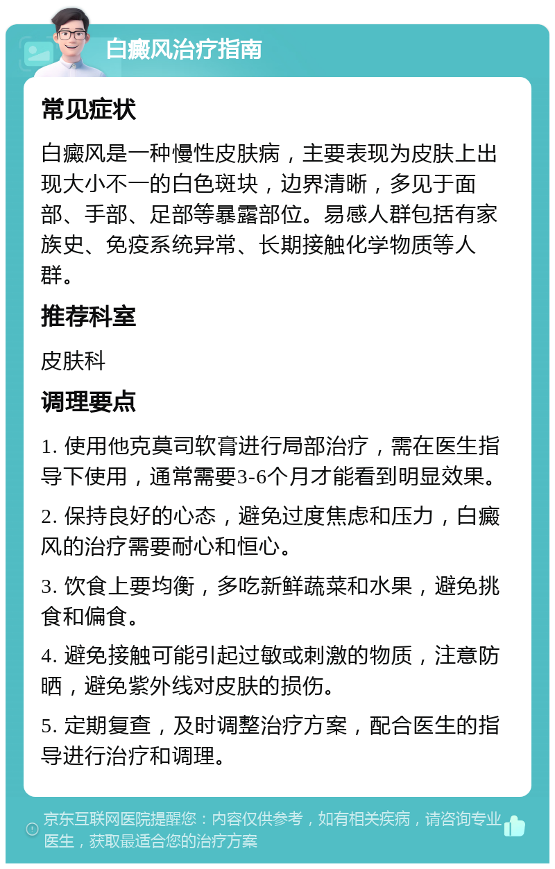 白癜风治疗指南 常见症状 白癜风是一种慢性皮肤病，主要表现为皮肤上出现大小不一的白色斑块，边界清晰，多见于面部、手部、足部等暴露部位。易感人群包括有家族史、免疫系统异常、长期接触化学物质等人群。 推荐科室 皮肤科 调理要点 1. 使用他克莫司软膏进行局部治疗，需在医生指导下使用，通常需要3-6个月才能看到明显效果。 2. 保持良好的心态，避免过度焦虑和压力，白癜风的治疗需要耐心和恒心。 3. 饮食上要均衡，多吃新鲜蔬菜和水果，避免挑食和偏食。 4. 避免接触可能引起过敏或刺激的物质，注意防晒，避免紫外线对皮肤的损伤。 5. 定期复查，及时调整治疗方案，配合医生的指导进行治疗和调理。