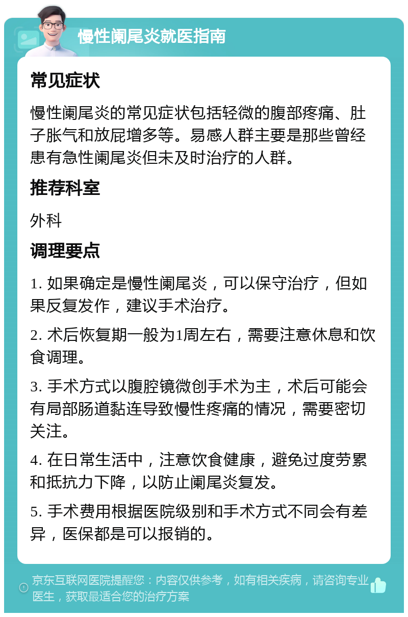 慢性阑尾炎就医指南 常见症状 慢性阑尾炎的常见症状包括轻微的腹部疼痛、肚子胀气和放屁增多等。易感人群主要是那些曾经患有急性阑尾炎但未及时治疗的人群。 推荐科室 外科 调理要点 1. 如果确定是慢性阑尾炎，可以保守治疗，但如果反复发作，建议手术治疗。 2. 术后恢复期一般为1周左右，需要注意休息和饮食调理。 3. 手术方式以腹腔镜微创手术为主，术后可能会有局部肠道黏连导致慢性疼痛的情况，需要密切关注。 4. 在日常生活中，注意饮食健康，避免过度劳累和抵抗力下降，以防止阑尾炎复发。 5. 手术费用根据医院级别和手术方式不同会有差异，医保都是可以报销的。