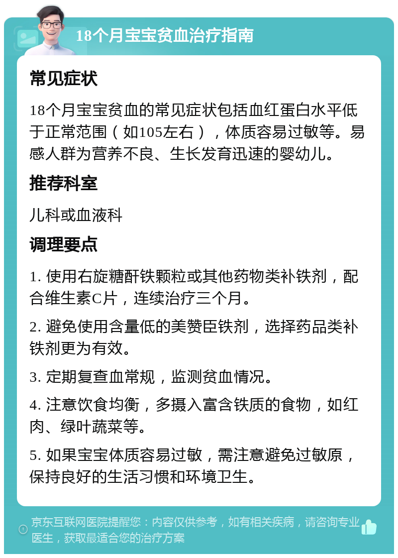 18个月宝宝贫血治疗指南 常见症状 18个月宝宝贫血的常见症状包括血红蛋白水平低于正常范围（如105左右），体质容易过敏等。易感人群为营养不良、生长发育迅速的婴幼儿。 推荐科室 儿科或血液科 调理要点 1. 使用右旋糖酐铁颗粒或其他药物类补铁剂，配合维生素C片，连续治疗三个月。 2. 避免使用含量低的美赞臣铁剂，选择药品类补铁剂更为有效。 3. 定期复查血常规，监测贫血情况。 4. 注意饮食均衡，多摄入富含铁质的食物，如红肉、绿叶蔬菜等。 5. 如果宝宝体质容易过敏，需注意避免过敏原，保持良好的生活习惯和环境卫生。