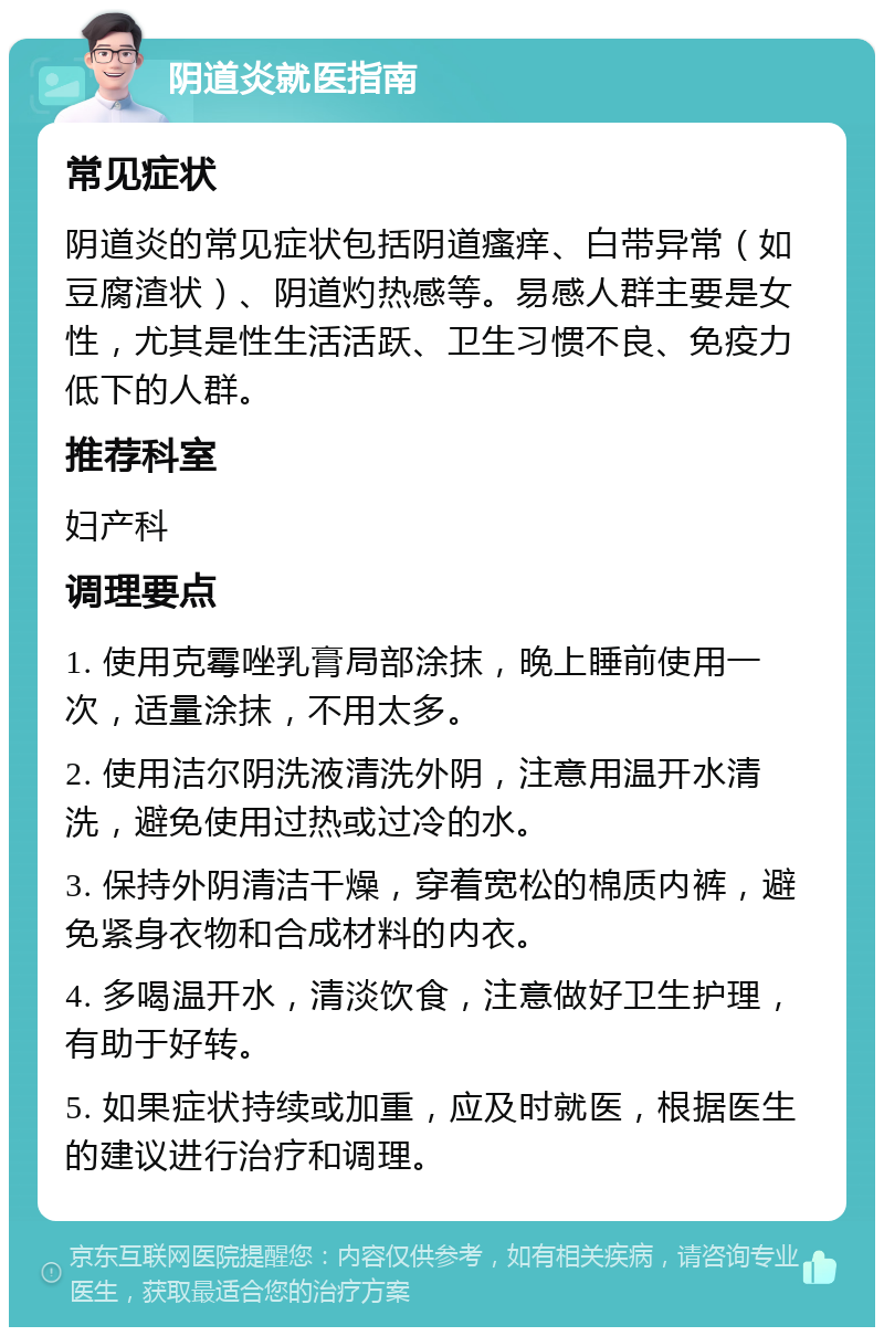 阴道炎就医指南 常见症状 阴道炎的常见症状包括阴道瘙痒、白带异常（如豆腐渣状）、阴道灼热感等。易感人群主要是女性，尤其是性生活活跃、卫生习惯不良、免疫力低下的人群。 推荐科室 妇产科 调理要点 1. 使用克霉唑乳膏局部涂抹，晚上睡前使用一次，适量涂抹，不用太多。 2. 使用洁尔阴洗液清洗外阴，注意用温开水清洗，避免使用过热或过冷的水。 3. 保持外阴清洁干燥，穿着宽松的棉质内裤，避免紧身衣物和合成材料的内衣。 4. 多喝温开水，清淡饮食，注意做好卫生护理，有助于好转。 5. 如果症状持续或加重，应及时就医，根据医生的建议进行治疗和调理。