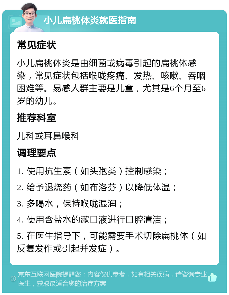 小儿扁桃体炎就医指南 常见症状 小儿扁桃体炎是由细菌或病毒引起的扁桃体感染，常见症状包括喉咙疼痛、发热、咳嗽、吞咽困难等。易感人群主要是儿童，尤其是6个月至6岁的幼儿。 推荐科室 儿科或耳鼻喉科 调理要点 1. 使用抗生素（如头孢类）控制感染； 2. 给予退烧药（如布洛芬）以降低体温； 3. 多喝水，保持喉咙湿润； 4. 使用含盐水的漱口液进行口腔清洁； 5. 在医生指导下，可能需要手术切除扁桃体（如反复发作或引起并发症）。