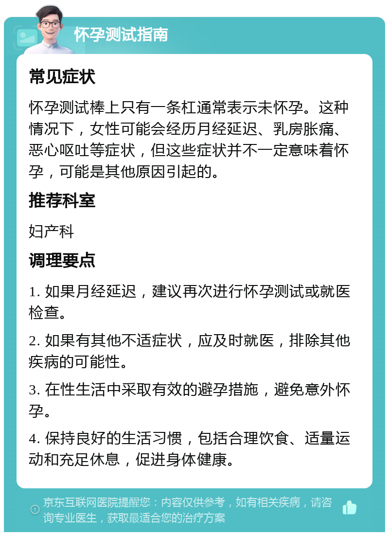 怀孕测试指南 常见症状 怀孕测试棒上只有一条杠通常表示未怀孕。这种情况下，女性可能会经历月经延迟、乳房胀痛、恶心呕吐等症状，但这些症状并不一定意味着怀孕，可能是其他原因引起的。 推荐科室 妇产科 调理要点 1. 如果月经延迟，建议再次进行怀孕测试或就医检查。 2. 如果有其他不适症状，应及时就医，排除其他疾病的可能性。 3. 在性生活中采取有效的避孕措施，避免意外怀孕。 4. 保持良好的生活习惯，包括合理饮食、适量运动和充足休息，促进身体健康。