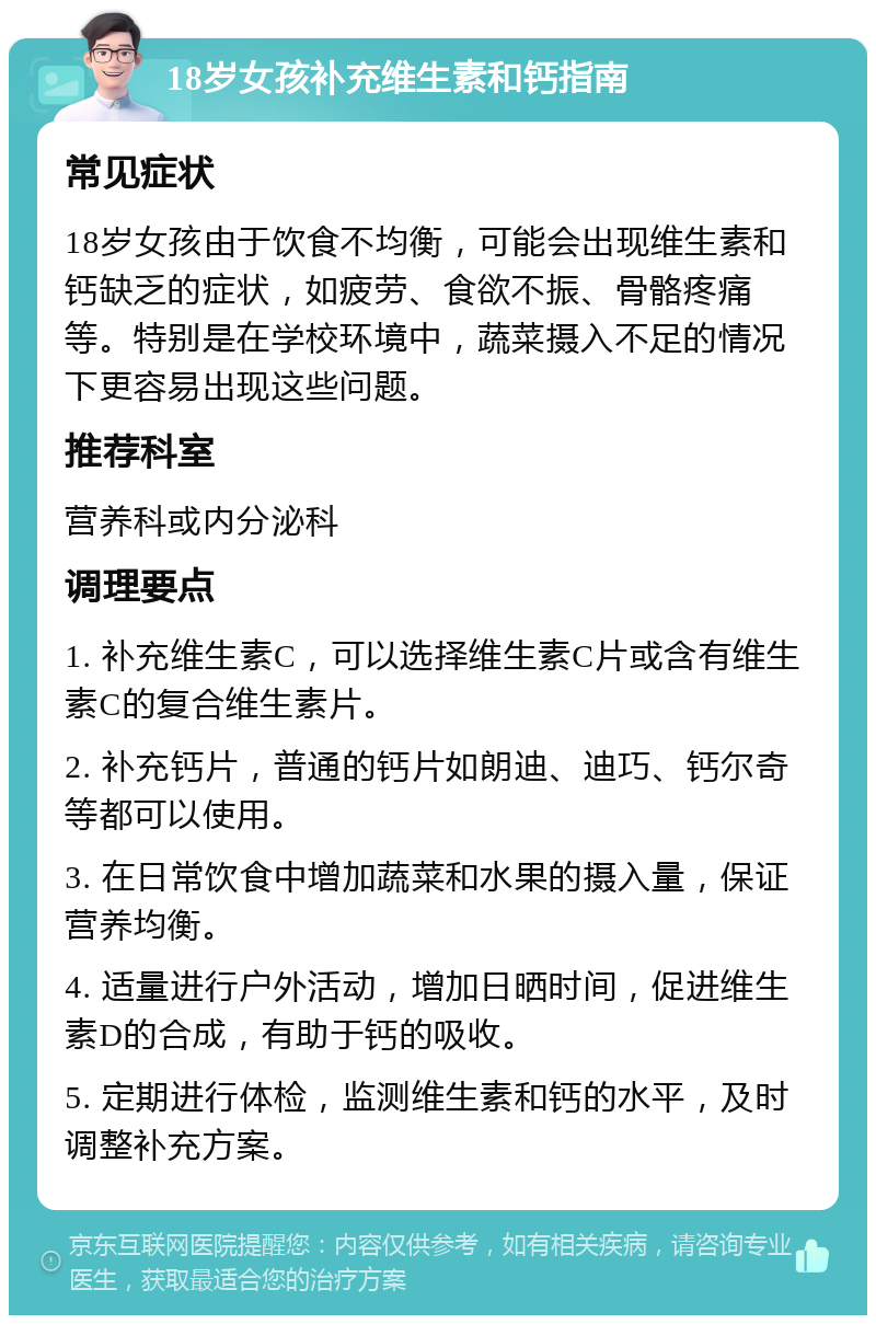 18岁女孩补充维生素和钙指南 常见症状 18岁女孩由于饮食不均衡，可能会出现维生素和钙缺乏的症状，如疲劳、食欲不振、骨骼疼痛等。特别是在学校环境中，蔬菜摄入不足的情况下更容易出现这些问题。 推荐科室 营养科或内分泌科 调理要点 1. 补充维生素C，可以选择维生素C片或含有维生素C的复合维生素片。 2. 补充钙片，普通的钙片如朗迪、迪巧、钙尔奇等都可以使用。 3. 在日常饮食中增加蔬菜和水果的摄入量，保证营养均衡。 4. 适量进行户外活动，增加日晒时间，促进维生素D的合成，有助于钙的吸收。 5. 定期进行体检，监测维生素和钙的水平，及时调整补充方案。