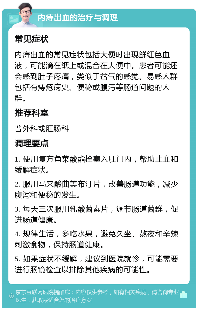 内痔出血的治疗与调理 常见症状 内痔出血的常见症状包括大便时出现鲜红色血液，可能滴在纸上或混合在大便中。患者可能还会感到肚子疼痛，类似于岔气的感觉。易感人群包括有痔疮病史、便秘或腹泻等肠道问题的人群。 推荐科室 普外科或肛肠科 调理要点 1. 使用复方角菜酸酯栓塞入肛门内，帮助止血和缓解症状。 2. 服用马来酸曲美布汀片，改善肠道功能，减少腹泻和便秘的发生。 3. 每天三次服用乳酸菌素片，调节肠道菌群，促进肠道健康。 4. 规律生活，多吃水果，避免久坐、熬夜和辛辣刺激食物，保持肠道健康。 5. 如果症状不缓解，建议到医院就诊，可能需要进行肠镜检查以排除其他疾病的可能性。