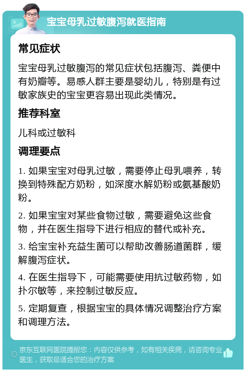 宝宝母乳过敏腹泻就医指南 常见症状 宝宝母乳过敏腹泻的常见症状包括腹泻、粪便中有奶瓣等。易感人群主要是婴幼儿，特别是有过敏家族史的宝宝更容易出现此类情况。 推荐科室 儿科或过敏科 调理要点 1. 如果宝宝对母乳过敏，需要停止母乳喂养，转换到特殊配方奶粉，如深度水解奶粉或氨基酸奶粉。 2. 如果宝宝对某些食物过敏，需要避免这些食物，并在医生指导下进行相应的替代或补充。 3. 给宝宝补充益生菌可以帮助改善肠道菌群，缓解腹泻症状。 4. 在医生指导下，可能需要使用抗过敏药物，如扑尔敏等，来控制过敏反应。 5. 定期复查，根据宝宝的具体情况调整治疗方案和调理方法。