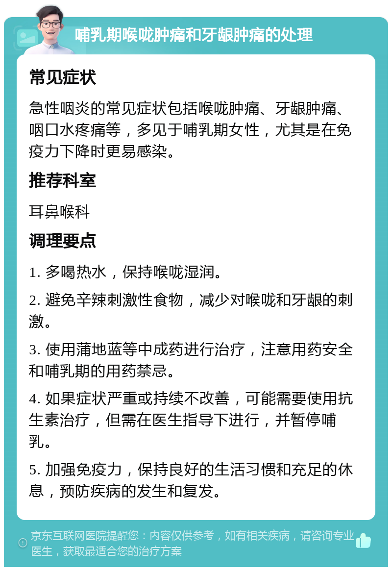 哺乳期喉咙肿痛和牙龈肿痛的处理 常见症状 急性咽炎的常见症状包括喉咙肿痛、牙龈肿痛、咽口水疼痛等，多见于哺乳期女性，尤其是在免疫力下降时更易感染。 推荐科室 耳鼻喉科 调理要点 1. 多喝热水，保持喉咙湿润。 2. 避免辛辣刺激性食物，减少对喉咙和牙龈的刺激。 3. 使用蒲地蓝等中成药进行治疗，注意用药安全和哺乳期的用药禁忌。 4. 如果症状严重或持续不改善，可能需要使用抗生素治疗，但需在医生指导下进行，并暂停哺乳。 5. 加强免疫力，保持良好的生活习惯和充足的休息，预防疾病的发生和复发。