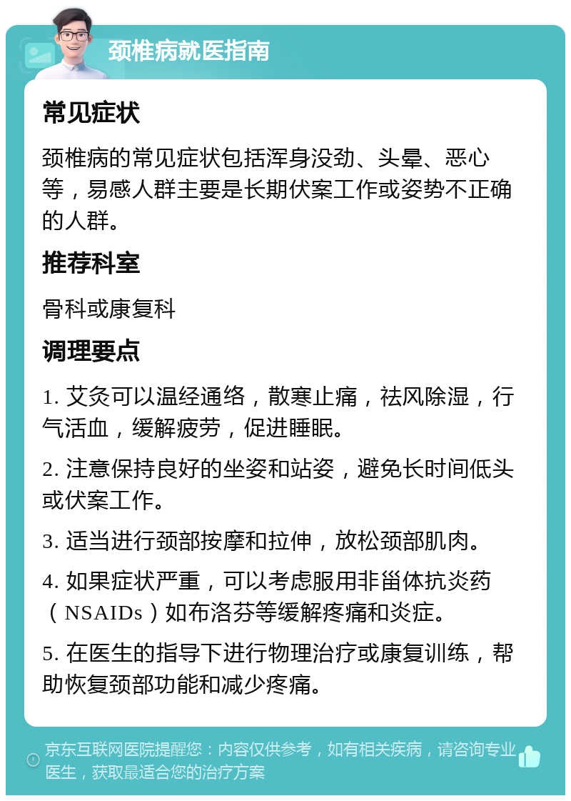 颈椎病就医指南 常见症状 颈椎病的常见症状包括浑身没劲、头晕、恶心等，易感人群主要是长期伏案工作或姿势不正确的人群。 推荐科室 骨科或康复科 调理要点 1. 艾灸可以温经通络，散寒止痛，祛风除湿，行气活血，缓解疲劳，促进睡眠。 2. 注意保持良好的坐姿和站姿，避免长时间低头或伏案工作。 3. 适当进行颈部按摩和拉伸，放松颈部肌肉。 4. 如果症状严重，可以考虑服用非甾体抗炎药（NSAIDs）如布洛芬等缓解疼痛和炎症。 5. 在医生的指导下进行物理治疗或康复训练，帮助恢复颈部功能和减少疼痛。