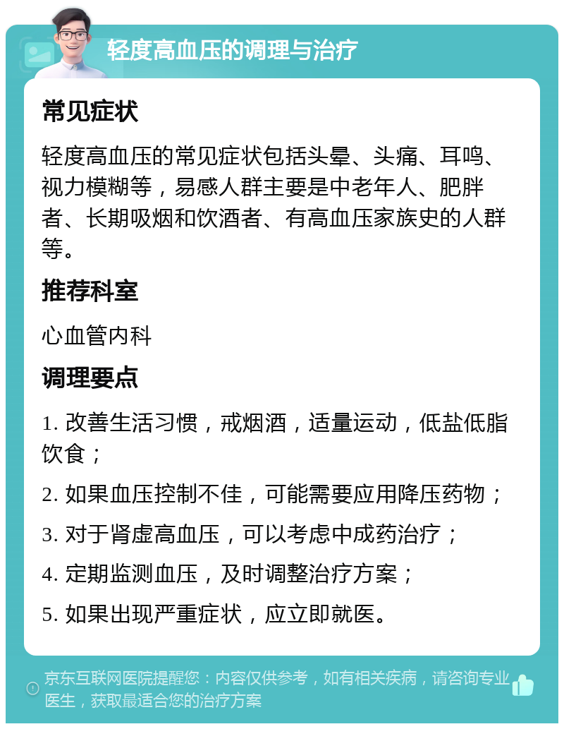 轻度高血压的调理与治疗 常见症状 轻度高血压的常见症状包括头晕、头痛、耳鸣、视力模糊等，易感人群主要是中老年人、肥胖者、长期吸烟和饮酒者、有高血压家族史的人群等。 推荐科室 心血管内科 调理要点 1. 改善生活习惯，戒烟酒，适量运动，低盐低脂饮食； 2. 如果血压控制不佳，可能需要应用降压药物； 3. 对于肾虚高血压，可以考虑中成药治疗； 4. 定期监测血压，及时调整治疗方案； 5. 如果出现严重症状，应立即就医。