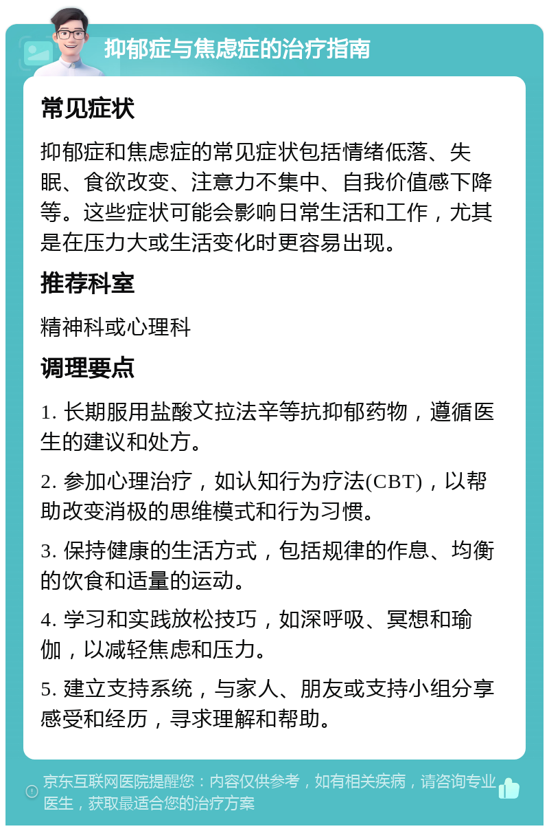 抑郁症与焦虑症的治疗指南 常见症状 抑郁症和焦虑症的常见症状包括情绪低落、失眠、食欲改变、注意力不集中、自我价值感下降等。这些症状可能会影响日常生活和工作，尤其是在压力大或生活变化时更容易出现。 推荐科室 精神科或心理科 调理要点 1. 长期服用盐酸文拉法辛等抗抑郁药物，遵循医生的建议和处方。 2. 参加心理治疗，如认知行为疗法(CBT)，以帮助改变消极的思维模式和行为习惯。 3. 保持健康的生活方式，包括规律的作息、均衡的饮食和适量的运动。 4. 学习和实践放松技巧，如深呼吸、冥想和瑜伽，以减轻焦虑和压力。 5. 建立支持系统，与家人、朋友或支持小组分享感受和经历，寻求理解和帮助。