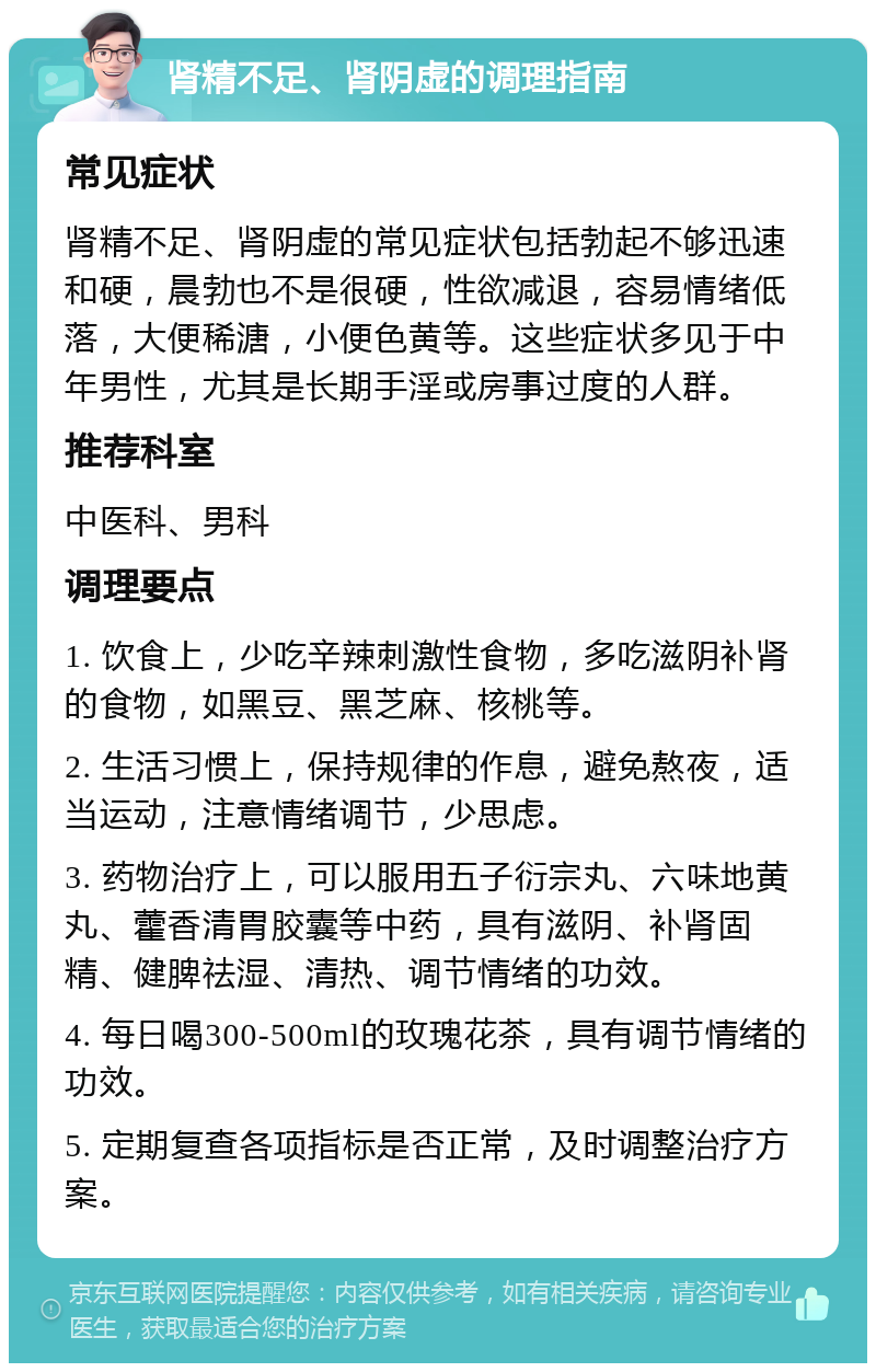 肾精不足、肾阴虚的调理指南 常见症状 肾精不足、肾阴虚的常见症状包括勃起不够迅速和硬，晨勃也不是很硬，性欲减退，容易情绪低落，大便稀溏，小便色黄等。这些症状多见于中年男性，尤其是长期手淫或房事过度的人群。 推荐科室 中医科、男科 调理要点 1. 饮食上，少吃辛辣刺激性食物，多吃滋阴补肾的食物，如黑豆、黑芝麻、核桃等。 2. 生活习惯上，保持规律的作息，避免熬夜，适当运动，注意情绪调节，少思虑。 3. 药物治疗上，可以服用五子衍宗丸、六味地黄丸、藿香清胃胶囊等中药，具有滋阴、补肾固精、健脾祛湿、清热、调节情绪的功效。 4. 每日喝300-500ml的玫瑰花茶，具有调节情绪的功效。 5. 定期复查各项指标是否正常，及时调整治疗方案。