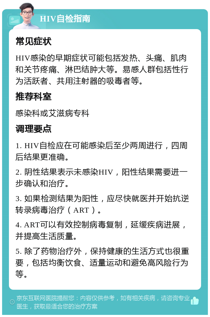 HIV自检指南 常见症状 HIV感染的早期症状可能包括发热、头痛、肌肉和关节疼痛、淋巴结肿大等。易感人群包括性行为活跃者、共用注射器的吸毒者等。 推荐科室 感染科或艾滋病专科 调理要点 1. HIV自检应在可能感染后至少两周进行，四周后结果更准确。 2. 阴性结果表示未感染HIV，阳性结果需要进一步确认和治疗。 3. 如果检测结果为阳性，应尽快就医并开始抗逆转录病毒治疗（ART）。 4. ART可以有效控制病毒复制，延缓疾病进展，并提高生活质量。 5. 除了药物治疗外，保持健康的生活方式也很重要，包括均衡饮食、适量运动和避免高风险行为等。