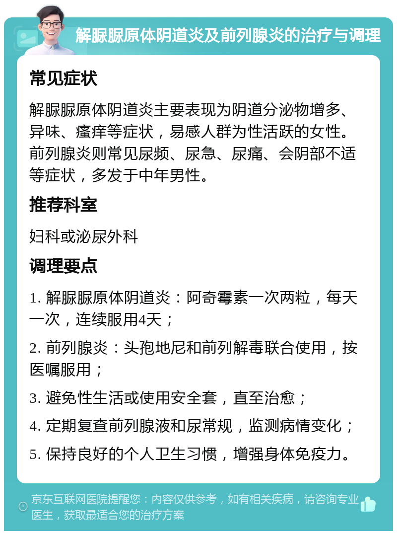 解脲脲原体阴道炎及前列腺炎的治疗与调理 常见症状 解脲脲原体阴道炎主要表现为阴道分泌物增多、异味、瘙痒等症状，易感人群为性活跃的女性。前列腺炎则常见尿频、尿急、尿痛、会阴部不适等症状，多发于中年男性。 推荐科室 妇科或泌尿外科 调理要点 1. 解脲脲原体阴道炎：阿奇霉素一次两粒，每天一次，连续服用4天； 2. 前列腺炎：头孢地尼和前列解毒联合使用，按医嘱服用； 3. 避免性生活或使用安全套，直至治愈； 4. 定期复查前列腺液和尿常规，监测病情变化； 5. 保持良好的个人卫生习惯，增强身体免疫力。