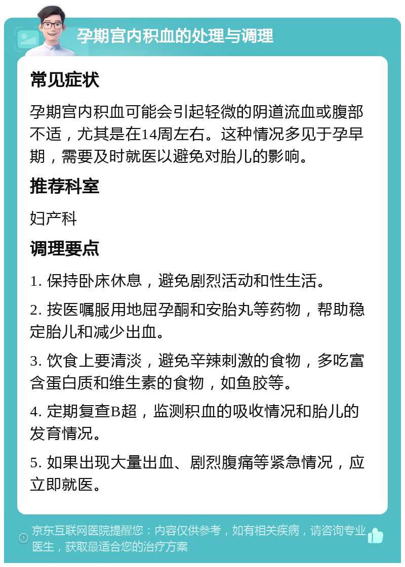 孕期宫内积血的处理与调理 常见症状 孕期宫内积血可能会引起轻微的阴道流血或腹部不适，尤其是在14周左右。这种情况多见于孕早期，需要及时就医以避免对胎儿的影响。 推荐科室 妇产科 调理要点 1. 保持卧床休息，避免剧烈活动和性生活。 2. 按医嘱服用地屈孕酮和安胎丸等药物，帮助稳定胎儿和减少出血。 3. 饮食上要清淡，避免辛辣刺激的食物，多吃富含蛋白质和维生素的食物，如鱼胶等。 4. 定期复查B超，监测积血的吸收情况和胎儿的发育情况。 5. 如果出现大量出血、剧烈腹痛等紧急情况，应立即就医。