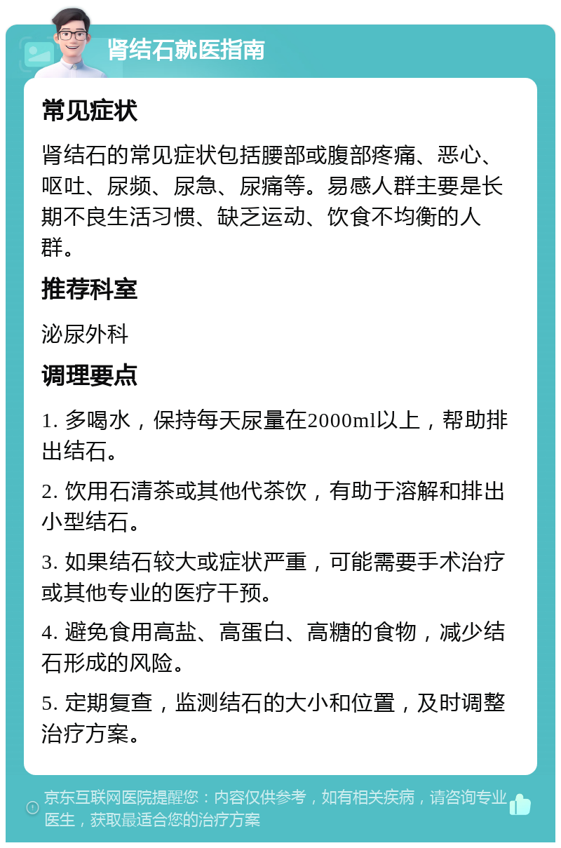 肾结石就医指南 常见症状 肾结石的常见症状包括腰部或腹部疼痛、恶心、呕吐、尿频、尿急、尿痛等。易感人群主要是长期不良生活习惯、缺乏运动、饮食不均衡的人群。 推荐科室 泌尿外科 调理要点 1. 多喝水，保持每天尿量在2000ml以上，帮助排出结石。 2. 饮用石清茶或其他代茶饮，有助于溶解和排出小型结石。 3. 如果结石较大或症状严重，可能需要手术治疗或其他专业的医疗干预。 4. 避免食用高盐、高蛋白、高糖的食物，减少结石形成的风险。 5. 定期复查，监测结石的大小和位置，及时调整治疗方案。