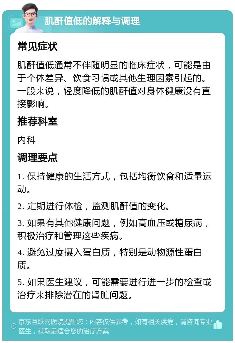 肌酐值低的解释与调理 常见症状 肌酐值低通常不伴随明显的临床症状，可能是由于个体差异、饮食习惯或其他生理因素引起的。一般来说，轻度降低的肌酐值对身体健康没有直接影响。 推荐科室 内科 调理要点 1. 保持健康的生活方式，包括均衡饮食和适量运动。 2. 定期进行体检，监测肌酐值的变化。 3. 如果有其他健康问题，例如高血压或糖尿病，积极治疗和管理这些疾病。 4. 避免过度摄入蛋白质，特别是动物源性蛋白质。 5. 如果医生建议，可能需要进行进一步的检查或治疗来排除潜在的肾脏问题。