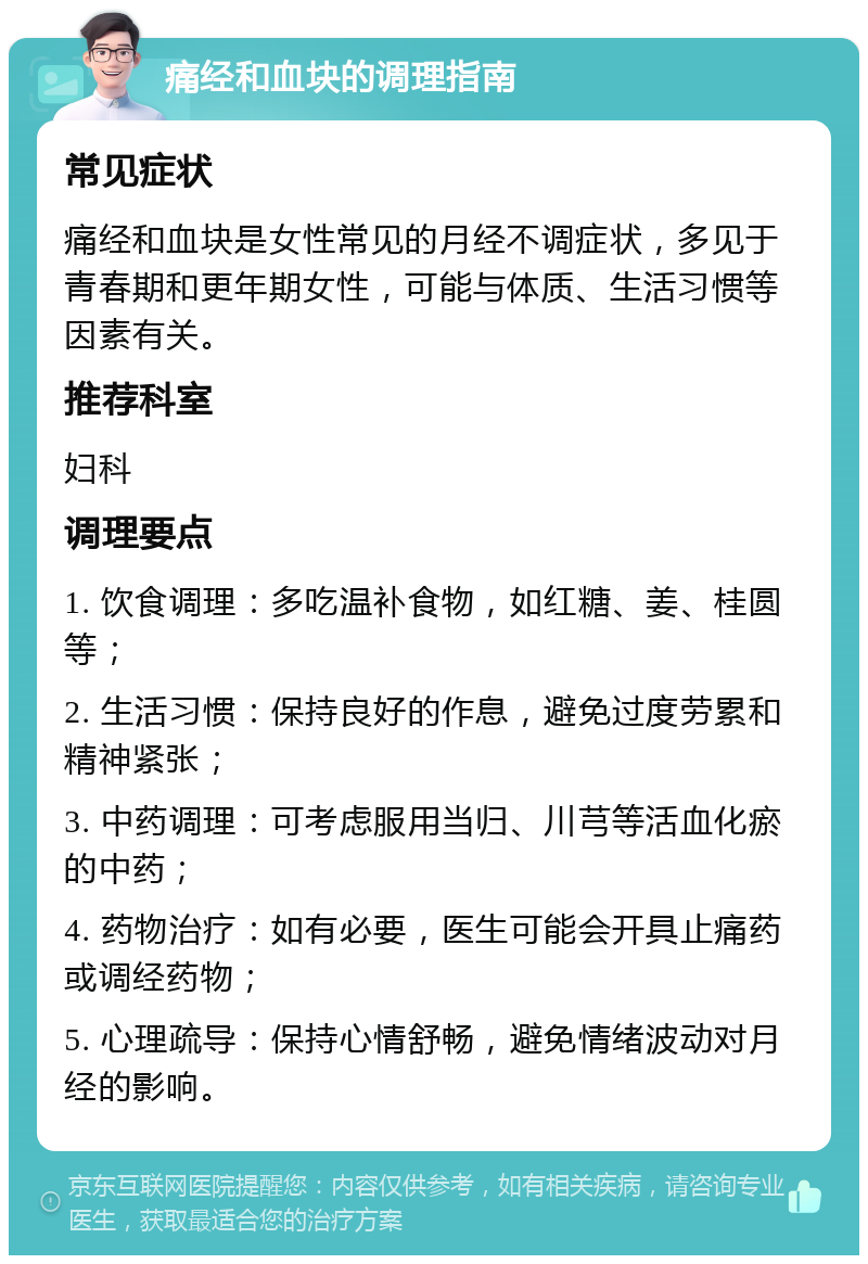 痛经和血块的调理指南 常见症状 痛经和血块是女性常见的月经不调症状，多见于青春期和更年期女性，可能与体质、生活习惯等因素有关。 推荐科室 妇科 调理要点 1. 饮食调理：多吃温补食物，如红糖、姜、桂圆等； 2. 生活习惯：保持良好的作息，避免过度劳累和精神紧张； 3. 中药调理：可考虑服用当归、川芎等活血化瘀的中药； 4. 药物治疗：如有必要，医生可能会开具止痛药或调经药物； 5. 心理疏导：保持心情舒畅，避免情绪波动对月经的影响。