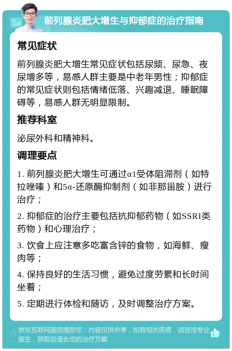 前列腺炎肥大增生与抑郁症的治疗指南 常见症状 前列腺炎肥大增生常见症状包括尿频、尿急、夜尿增多等，易感人群主要是中老年男性；抑郁症的常见症状则包括情绪低落、兴趣减退、睡眠障碍等，易感人群无明显限制。 推荐科室 泌尿外科和精神科。 调理要点 1. 前列腺炎肥大增生可通过α1受体阻滞剂（如特拉唑嗪）和5α-还原酶抑制剂（如非那甾胺）进行治疗； 2. 抑郁症的治疗主要包括抗抑郁药物（如SSRI类药物）和心理治疗； 3. 饮食上应注意多吃富含锌的食物，如海鲜、瘦肉等； 4. 保持良好的生活习惯，避免过度劳累和长时间坐着； 5. 定期进行体检和随访，及时调整治疗方案。