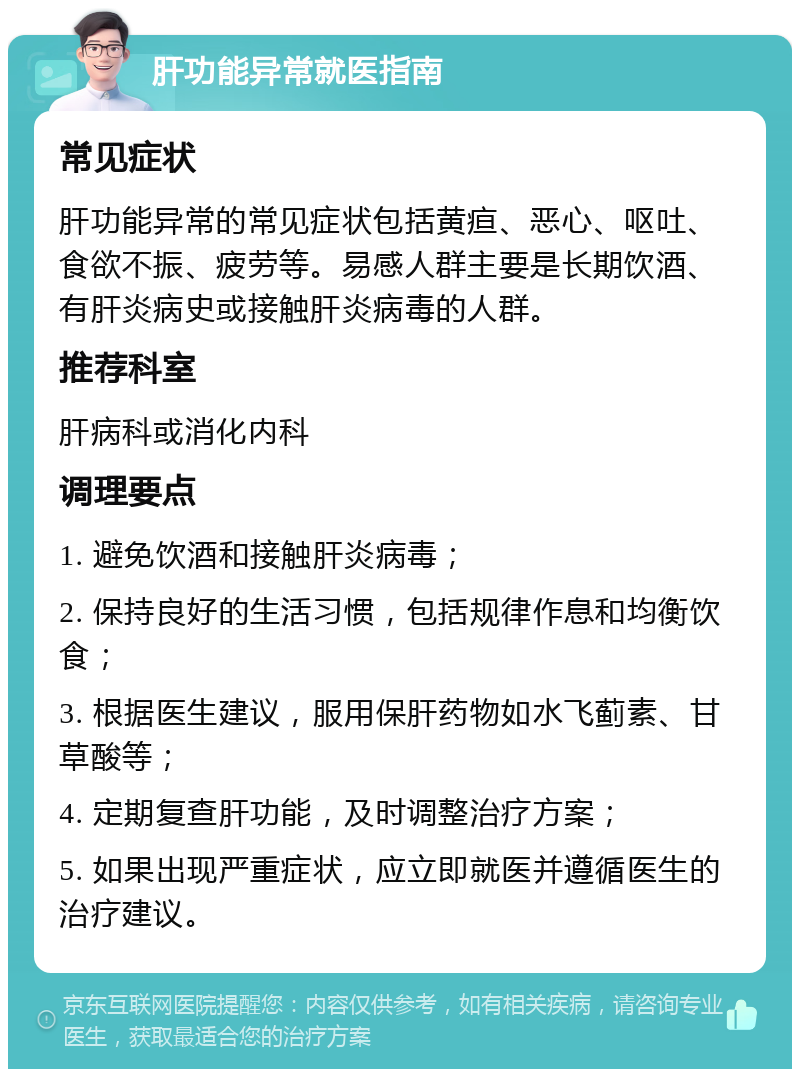 肝功能异常就医指南 常见症状 肝功能异常的常见症状包括黄疸、恶心、呕吐、食欲不振、疲劳等。易感人群主要是长期饮酒、有肝炎病史或接触肝炎病毒的人群。 推荐科室 肝病科或消化内科 调理要点 1. 避免饮酒和接触肝炎病毒； 2. 保持良好的生活习惯，包括规律作息和均衡饮食； 3. 根据医生建议，服用保肝药物如水飞蓟素、甘草酸等； 4. 定期复查肝功能，及时调整治疗方案； 5. 如果出现严重症状，应立即就医并遵循医生的治疗建议。