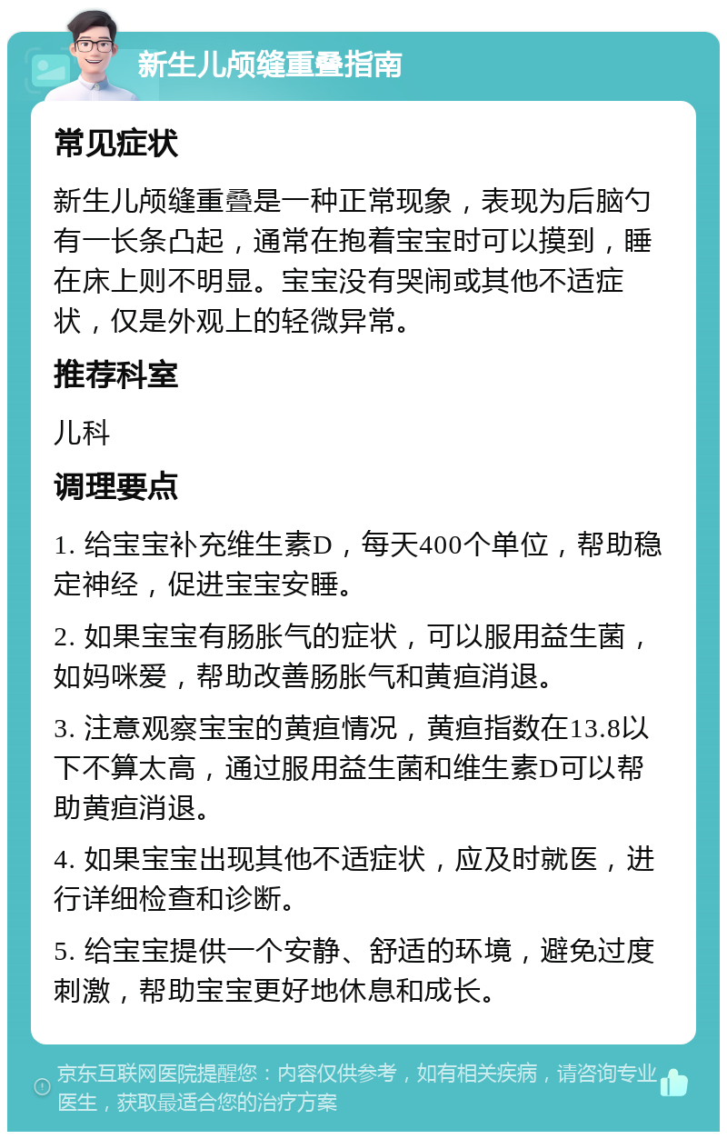 新生儿颅缝重叠指南 常见症状 新生儿颅缝重叠是一种正常现象，表现为后脑勺有一长条凸起，通常在抱着宝宝时可以摸到，睡在床上则不明显。宝宝没有哭闹或其他不适症状，仅是外观上的轻微异常。 推荐科室 儿科 调理要点 1. 给宝宝补充维生素D，每天400个单位，帮助稳定神经，促进宝宝安睡。 2. 如果宝宝有肠胀气的症状，可以服用益生菌，如妈咪爱，帮助改善肠胀气和黄疸消退。 3. 注意观察宝宝的黄疸情况，黄疸指数在13.8以下不算太高，通过服用益生菌和维生素D可以帮助黄疸消退。 4. 如果宝宝出现其他不适症状，应及时就医，进行详细检查和诊断。 5. 给宝宝提供一个安静、舒适的环境，避免过度刺激，帮助宝宝更好地休息和成长。