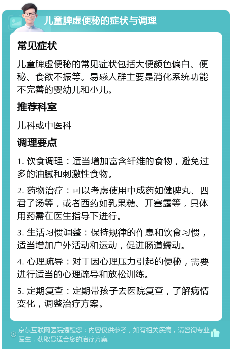 儿童脾虚便秘的症状与调理 常见症状 儿童脾虚便秘的常见症状包括大便颜色偏白、便秘、食欲不振等。易感人群主要是消化系统功能不完善的婴幼儿和小儿。 推荐科室 儿科或中医科 调理要点 1. 饮食调理：适当增加富含纤维的食物，避免过多的油腻和刺激性食物。 2. 药物治疗：可以考虑使用中成药如健脾丸、四君子汤等，或者西药如乳果糖、开塞露等，具体用药需在医生指导下进行。 3. 生活习惯调整：保持规律的作息和饮食习惯，适当增加户外活动和运动，促进肠道蠕动。 4. 心理疏导：对于因心理压力引起的便秘，需要进行适当的心理疏导和放松训练。 5. 定期复查：定期带孩子去医院复查，了解病情变化，调整治疗方案。