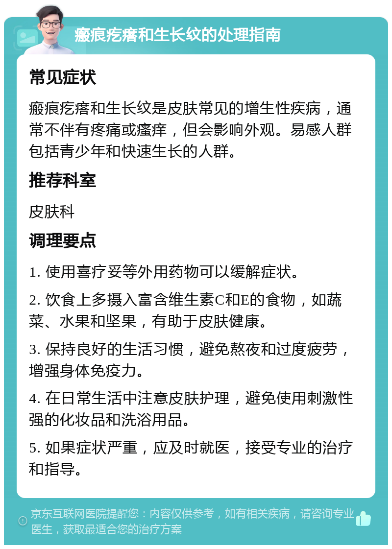 瘢痕疙瘩和生长纹的处理指南 常见症状 瘢痕疙瘩和生长纹是皮肤常见的增生性疾病，通常不伴有疼痛或瘙痒，但会影响外观。易感人群包括青少年和快速生长的人群。 推荐科室 皮肤科 调理要点 1. 使用喜疗妥等外用药物可以缓解症状。 2. 饮食上多摄入富含维生素C和E的食物，如蔬菜、水果和坚果，有助于皮肤健康。 3. 保持良好的生活习惯，避免熬夜和过度疲劳，增强身体免疫力。 4. 在日常生活中注意皮肤护理，避免使用刺激性强的化妆品和洗浴用品。 5. 如果症状严重，应及时就医，接受专业的治疗和指导。