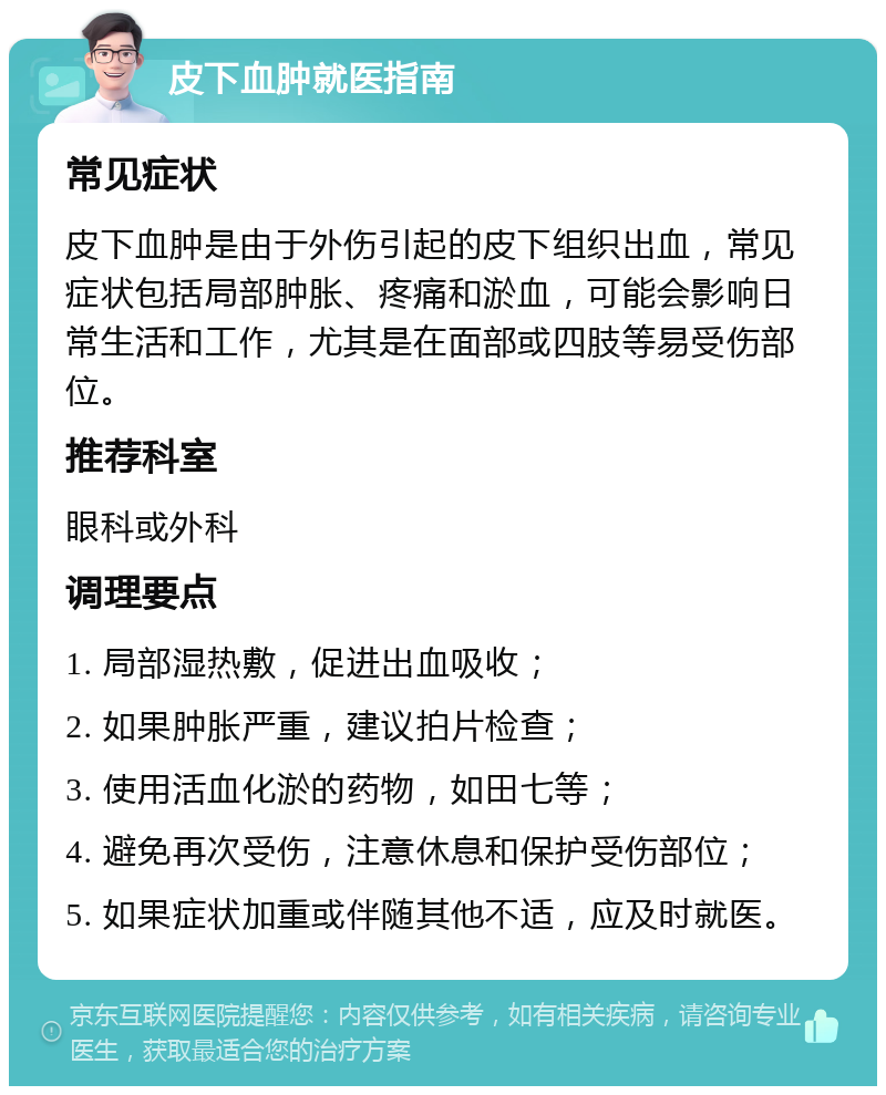 皮下血肿就医指南 常见症状 皮下血肿是由于外伤引起的皮下组织出血，常见症状包括局部肿胀、疼痛和淤血，可能会影响日常生活和工作，尤其是在面部或四肢等易受伤部位。 推荐科室 眼科或外科 调理要点 1. 局部湿热敷，促进出血吸收； 2. 如果肿胀严重，建议拍片检查； 3. 使用活血化淤的药物，如田七等； 4. 避免再次受伤，注意休息和保护受伤部位； 5. 如果症状加重或伴随其他不适，应及时就医。