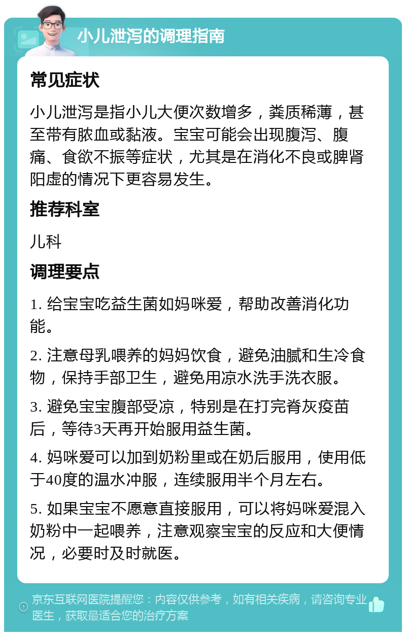 小儿泄泻的调理指南 常见症状 小儿泄泻是指小儿大便次数增多，粪质稀薄，甚至带有脓血或黏液。宝宝可能会出现腹泻、腹痛、食欲不振等症状，尤其是在消化不良或脾肾阳虚的情况下更容易发生。 推荐科室 儿科 调理要点 1. 给宝宝吃益生菌如妈咪爱，帮助改善消化功能。 2. 注意母乳喂养的妈妈饮食，避免油腻和生冷食物，保持手部卫生，避免用凉水洗手洗衣服。 3. 避免宝宝腹部受凉，特别是在打完脊灰疫苗后，等待3天再开始服用益生菌。 4. 妈咪爱可以加到奶粉里或在奶后服用，使用低于40度的温水冲服，连续服用半个月左右。 5. 如果宝宝不愿意直接服用，可以将妈咪爱混入奶粉中一起喂养，注意观察宝宝的反应和大便情况，必要时及时就医。