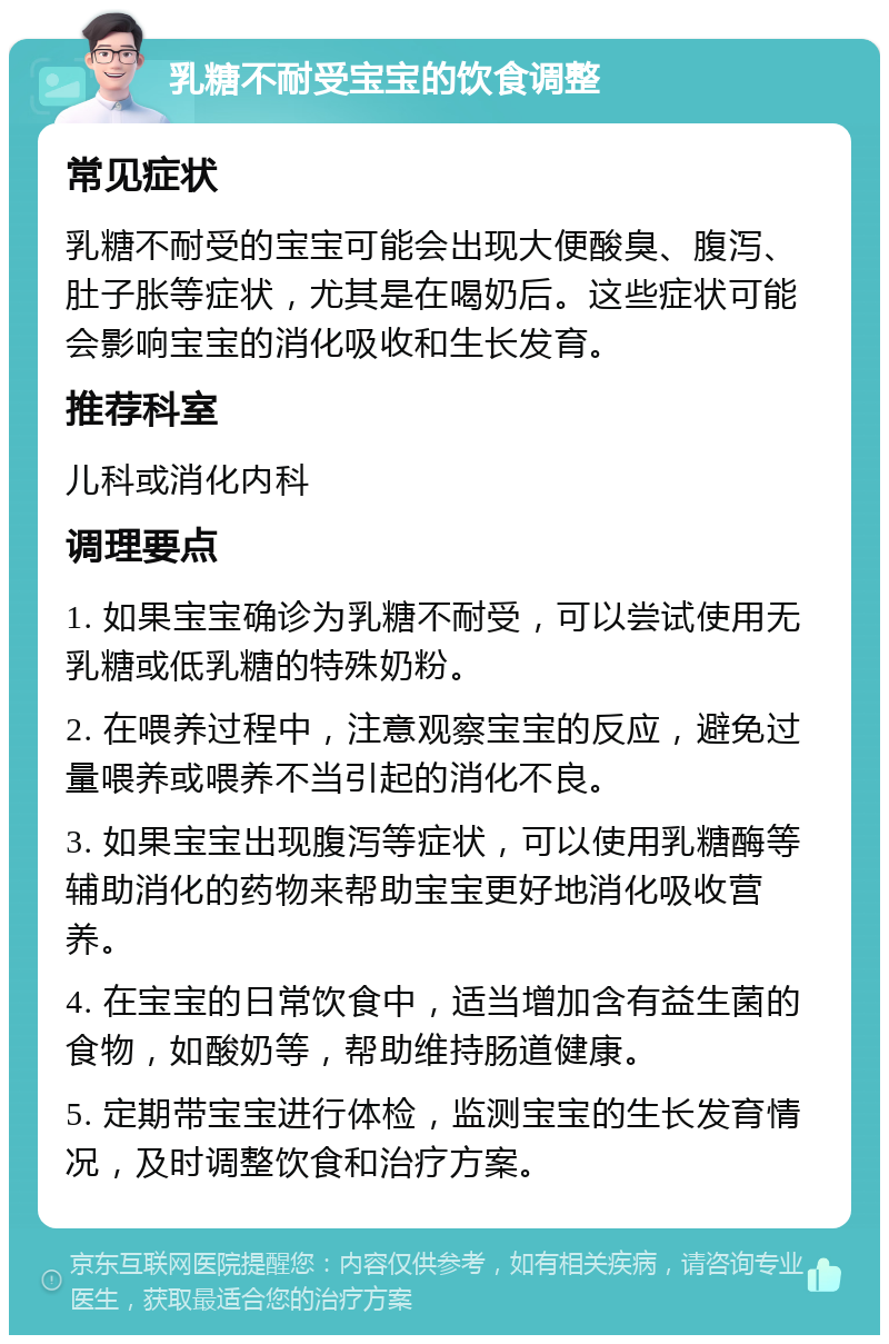 乳糖不耐受宝宝的饮食调整 常见症状 乳糖不耐受的宝宝可能会出现大便酸臭、腹泻、肚子胀等症状，尤其是在喝奶后。这些症状可能会影响宝宝的消化吸收和生长发育。 推荐科室 儿科或消化内科 调理要点 1. 如果宝宝确诊为乳糖不耐受，可以尝试使用无乳糖或低乳糖的特殊奶粉。 2. 在喂养过程中，注意观察宝宝的反应，避免过量喂养或喂养不当引起的消化不良。 3. 如果宝宝出现腹泻等症状，可以使用乳糖酶等辅助消化的药物来帮助宝宝更好地消化吸收营养。 4. 在宝宝的日常饮食中，适当增加含有益生菌的食物，如酸奶等，帮助维持肠道健康。 5. 定期带宝宝进行体检，监测宝宝的生长发育情况，及时调整饮食和治疗方案。