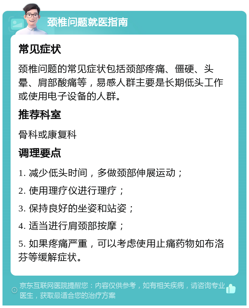 颈椎问题就医指南 常见症状 颈椎问题的常见症状包括颈部疼痛、僵硬、头晕、肩部酸痛等，易感人群主要是长期低头工作或使用电子设备的人群。 推荐科室 骨科或康复科 调理要点 1. 减少低头时间，多做颈部伸展运动； 2. 使用理疗仪进行理疗； 3. 保持良好的坐姿和站姿； 4. 适当进行肩颈部按摩； 5. 如果疼痛严重，可以考虑使用止痛药物如布洛芬等缓解症状。