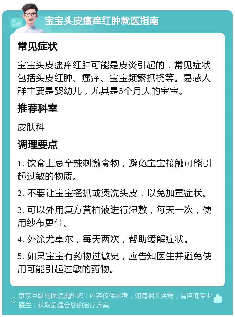 宝宝头皮瘙痒红肿就医指南 常见症状 宝宝头皮瘙痒红肿可能是皮炎引起的，常见症状包括头皮红肿、瘙痒、宝宝频繁抓挠等。易感人群主要是婴幼儿，尤其是5个月大的宝宝。 推荐科室 皮肤科 调理要点 1. 饮食上忌辛辣刺激食物，避免宝宝接触可能引起过敏的物质。 2. 不要让宝宝搔抓或烫洗头皮，以免加重症状。 3. 可以外用复方黄柏液进行湿敷，每天一次，使用纱布更佳。 4. 外涂尤卓尔，每天两次，帮助缓解症状。 5. 如果宝宝有药物过敏史，应告知医生并避免使用可能引起过敏的药物。