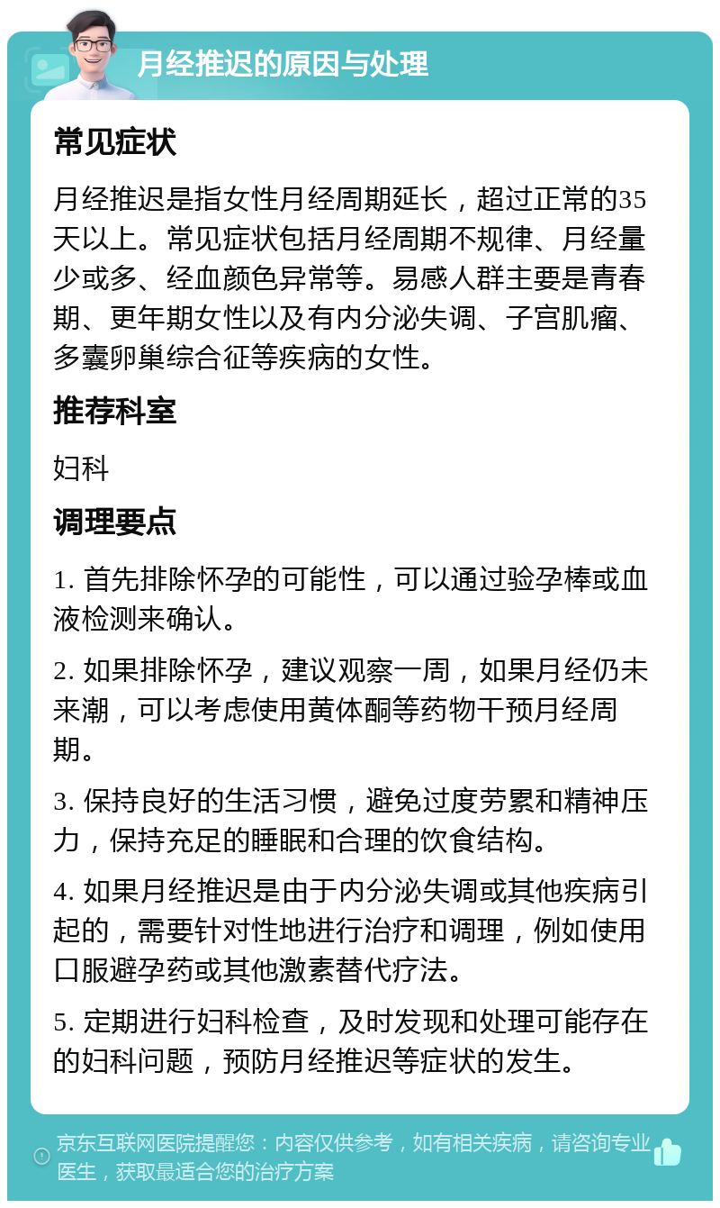 月经推迟的原因与处理 常见症状 月经推迟是指女性月经周期延长，超过正常的35天以上。常见症状包括月经周期不规律、月经量少或多、经血颜色异常等。易感人群主要是青春期、更年期女性以及有内分泌失调、子宫肌瘤、多囊卵巢综合征等疾病的女性。 推荐科室 妇科 调理要点 1. 首先排除怀孕的可能性，可以通过验孕棒或血液检测来确认。 2. 如果排除怀孕，建议观察一周，如果月经仍未来潮，可以考虑使用黄体酮等药物干预月经周期。 3. 保持良好的生活习惯，避免过度劳累和精神压力，保持充足的睡眠和合理的饮食结构。 4. 如果月经推迟是由于内分泌失调或其他疾病引起的，需要针对性地进行治疗和调理，例如使用口服避孕药或其他激素替代疗法。 5. 定期进行妇科检查，及时发现和处理可能存在的妇科问题，预防月经推迟等症状的发生。